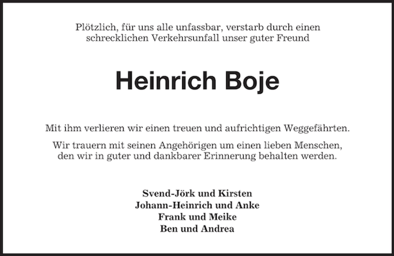 <p>Plötzlich, für uns alle unfassbar, verstarb durch einen<br />schrecklichen Verkehrsunfall unser guter Freund</p><p>Heinrich Boje<br />Mit ihm verlieren wir einen treuen und aufrichtigen Weggefährten.<br />Wir trauern mit seinen Angehörigen um einen lieben Menschen,<br />den wir in guter und dankbarer Erinnerung behalten werden.</p><p>Svend-Jörk und Kirsten<br />Johann-Heinrich und Anke<br />Frank und Meike<br />Ben und Andrea</p>