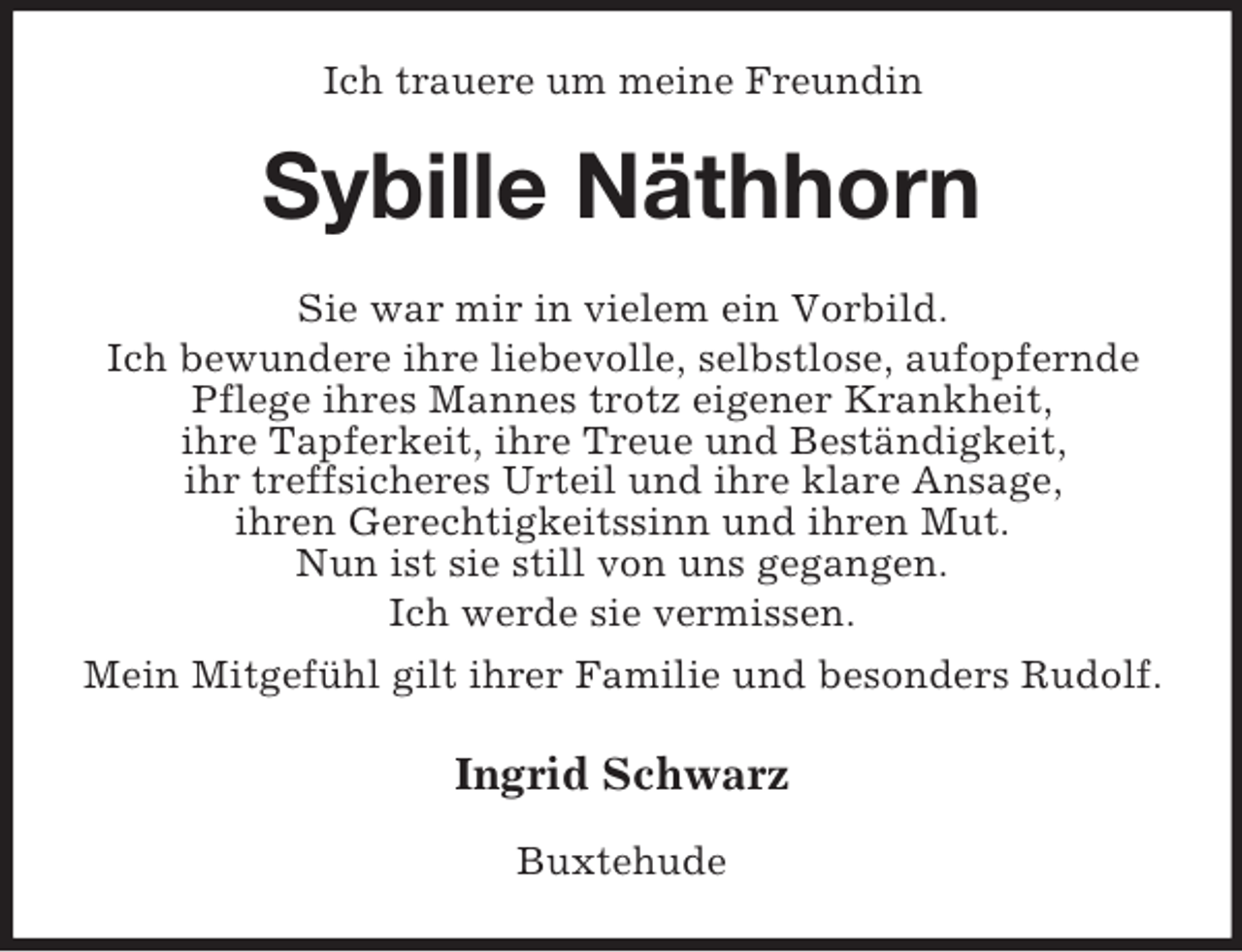 <p>Ich trauere um meine Freundin</p><p>Sybille Näthhorn<br />Sie war mir in vielem ein Vorbild.<br />Ich bewundere ihre liebevolle, selbstlose, aufopfernde<br />Pflege ihres Mannes trotz eigener Krankheit,<br />ihre Tapferkeit, ihre Treue und Beständigkeit,<br />ihr treffsicheres Urteil und ihre klare Ansage,<br />ihren Gerechtigkeitssinn und ihren Mut.<br />Nun ist sie still von uns gegangen.<br />Ich werde sie vermissen.<br />Mein Mitgefühl gilt ihrer Familie und besonders Rudolf.</p><p>Ingrid Schwarz<br />Buxtehude</p>