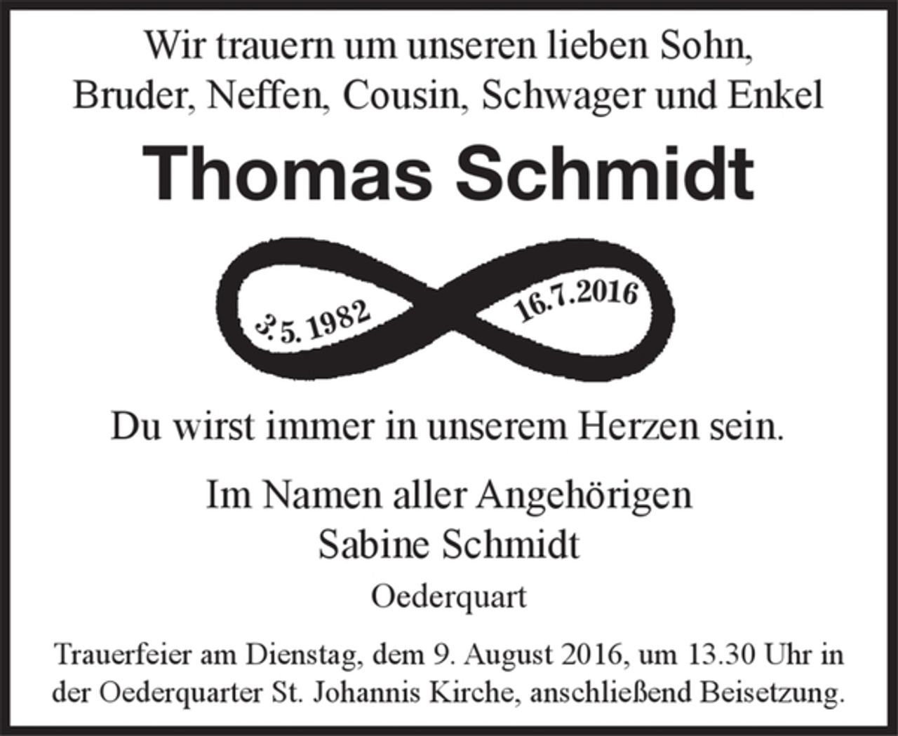 <p>Wir trauern um unseren lieben Sohn,<br />Bruder, Neffen und Enkel<br />Thomas Schmidt<br />3. Mai 1982 16. Juli 2016<br />Du wirst immer in unserem Herzen sein.<br />Trauerfeier am Dienstag, dem 9. August 2016, um 13.30 Uhr in der Oederquarter St. Johannis Kirche, anschließend Beisetzung.</p>