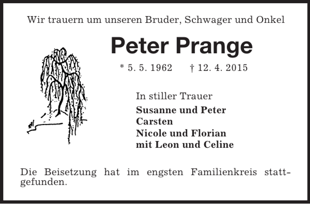 <p>Wir trauern um unseren Bruder, Schwager und Onkel<br />Peter Prange<br />* 5. 5. 1962 † 12. 4. 2015<br />In stiller Trauer<br />Susanne und Peter<br />Carsten<br />Nicole und Florian<br />mit Leon und Celine<br />Die Beisetzung hat im engsten Familienkreis statt-<br />gefunden.</p>