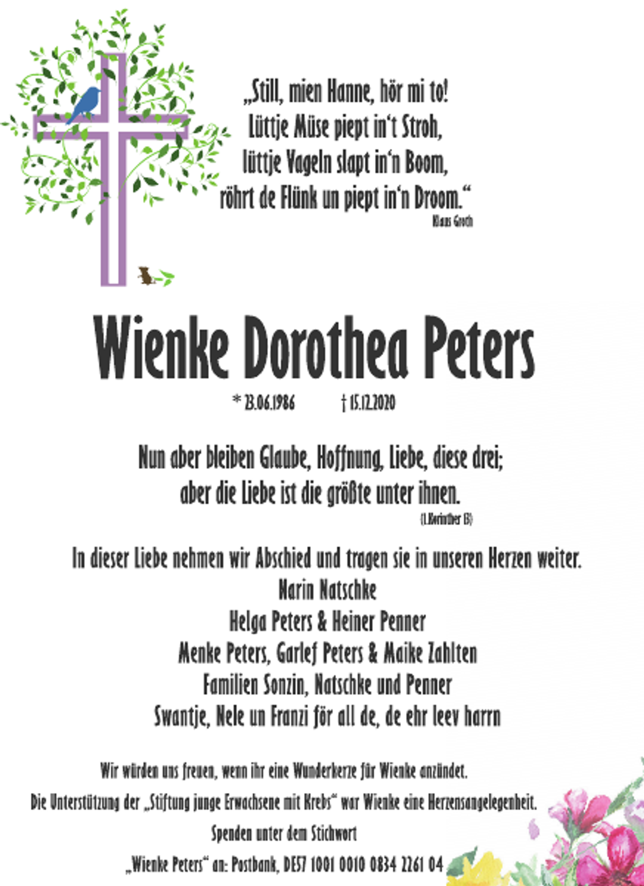 <p>„Still, mien Hanne, hör mi to!<br />Lüttje Müse piept in‘t Stroh,<br />lüttje Vageln slapt in‘n Boom,<br />röhrt de Flünk un piept in‘n Droom.“<br />Klaus Groth<br />Wienke Dorothea Peters<br />* 23.06.1986 † 15.12.2020<br />Nun aber bleiben Glaube, Hoffnung, Liebe, diese drei;<br />aber die Liebe ist die größte unter ihnen.<br />(1.Korinther 13)<br />In dieser Liebe nehmen wir Abschied und tragen sie in unseren Herzen weiter.<br />Narin Natschke<br />Helga Peters &amp; Heiner Penner<br />Menke Peters, Garlef Peters &amp; Maike Zahlten<br />Familien Sonzin, Natschke und Penner<br />Swantje, Nele un Franzi för all de, de ehr leev harrn<br />Wir würden uns freuen, wenn ihr eine Wunderkerze für Wienke anzündet.<br />Die Unterstützung der „Stiftung junge Erwachsene mit Krebs“ war Wienke eine Herzensangelegenheit.<br />Spenden unter dem Stichwort<br />„Wienke Peters“ an: Postbank, DE57 1001 0010 0834 2261 04</p>