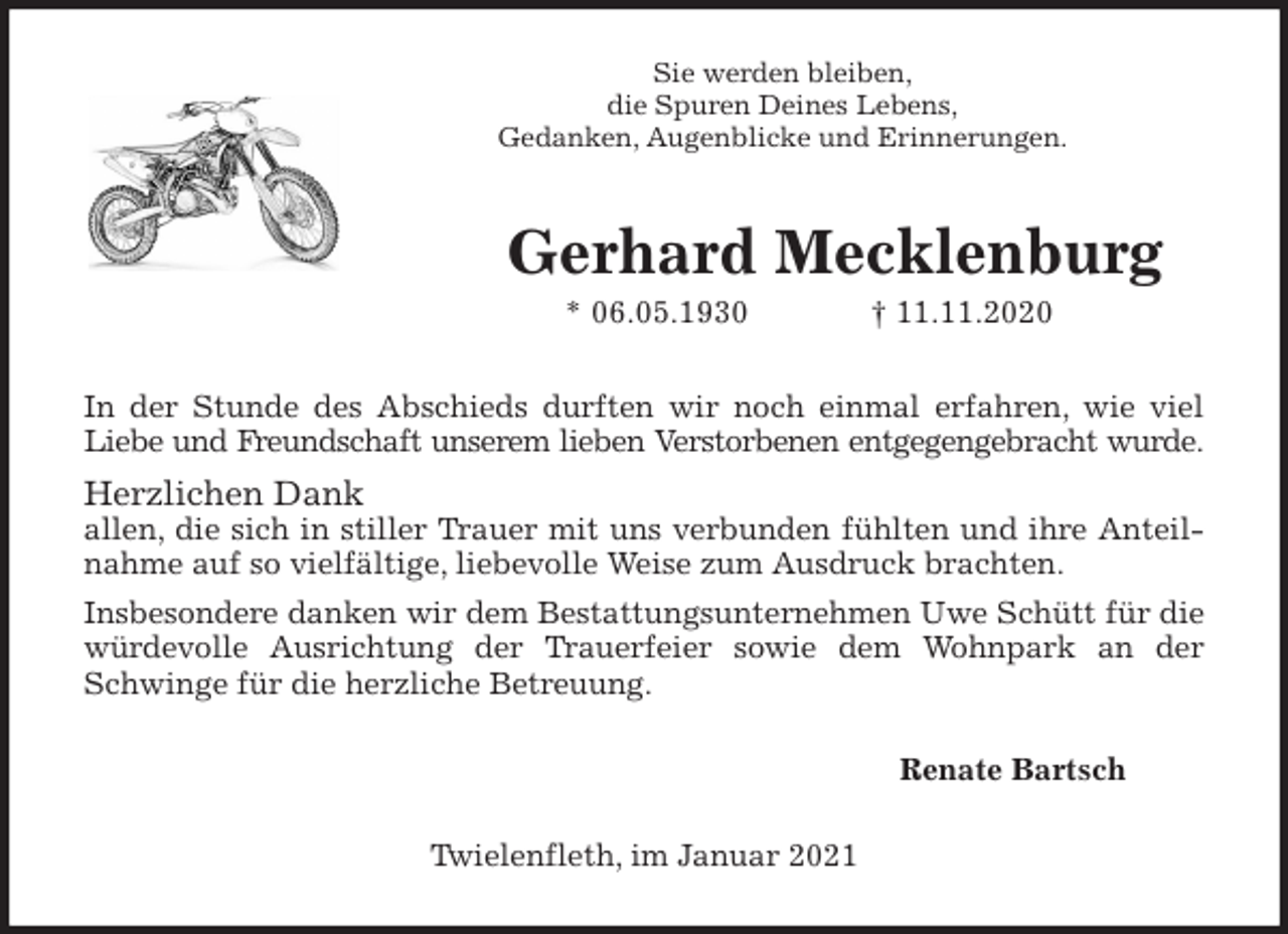 <p>Sie werden bleiben,<br />die Spuren Deines Lebens,<br />Gedanken, Augenblicke und Erinnerungen.<br />Gerhard Mecklenburg<br />* 06.05.1930 † 11.11.2020<br />In der Stunde des Abschieds durften wir noch einmal erfahren, wie viel Liebe und Freundschaft unserem lieben Verstorbenen entgegengebracht wurde.<br />Herzlichen Dank<br />allen, die sich in stiller Trauer mit uns verbunden fühlten und ihre Anteilnahme auf so vielfältige, liebevolle Weise zum Ausdruck brachten.<br />Insbesondere danken wir dem Bestattungsunternehmen Uwe Schütt für die würdevolle Ausrichtung der Trauerfeier sowie dem Wohnpark an der Schwinge für die herzliche Betreuung.<br />Renate Bartsch<br />Twielenfleth, im Januar 2021</p>