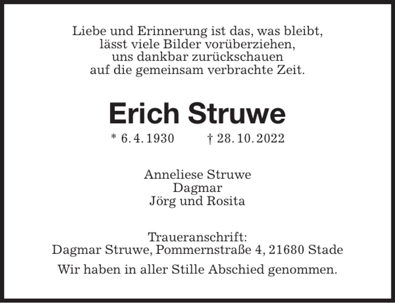<p>Liebe und Erinnerung ist das, was bleibt,<br />lässt viele Bilder vorüberziehen,<br />uns dankbar zurückschauen<br />auf die gemeinsam verbrachte Zeit.<br />Erich Struwe<br />* 6. 4. 1930 † 28. 10. 2022<br />Anneliese Struwe<br />Dagmar<br />Jörg und Rosita<br />Traueranschrift:<br />Dagmar Struwe, Pommernstraße 4, 21680 Stade<br />Wir haben in aller Stille Abschied genommen.</p>