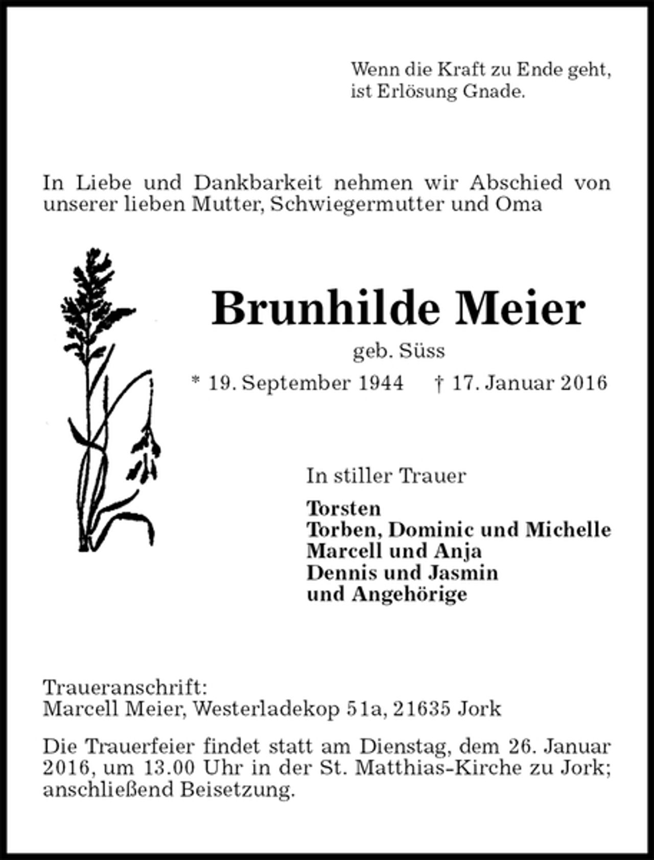 <p>Wenn die Kraft zu Ende geht,<br />ist Erlösung Gnade.<br />In Liebe und Dankbarkeit nehmen wir Abschied von unserer lieben Mutter, Schwiegermutter und Oma<br />Brunhilde Meier<br />geb. Süss<br />* 19. September 1944 † 17. Januar 2016<br />In stiller Trauer<br />Torsten<br />Torben, Dominic und Michelle<br />Marcell und Anja<br />Dennis und Jasmin<br />und Angehörige<br />Traueranschrift:<br />Marcell Meier, Westerladekop 51a, 21635 Jork<br />Die Trauerfeier findet statt am Dienstag, dem 26. Januar 2016, um 13.00 Uhr in der St. Matthias-Kirche zu Jork; anschließend Beisetzung.</p>