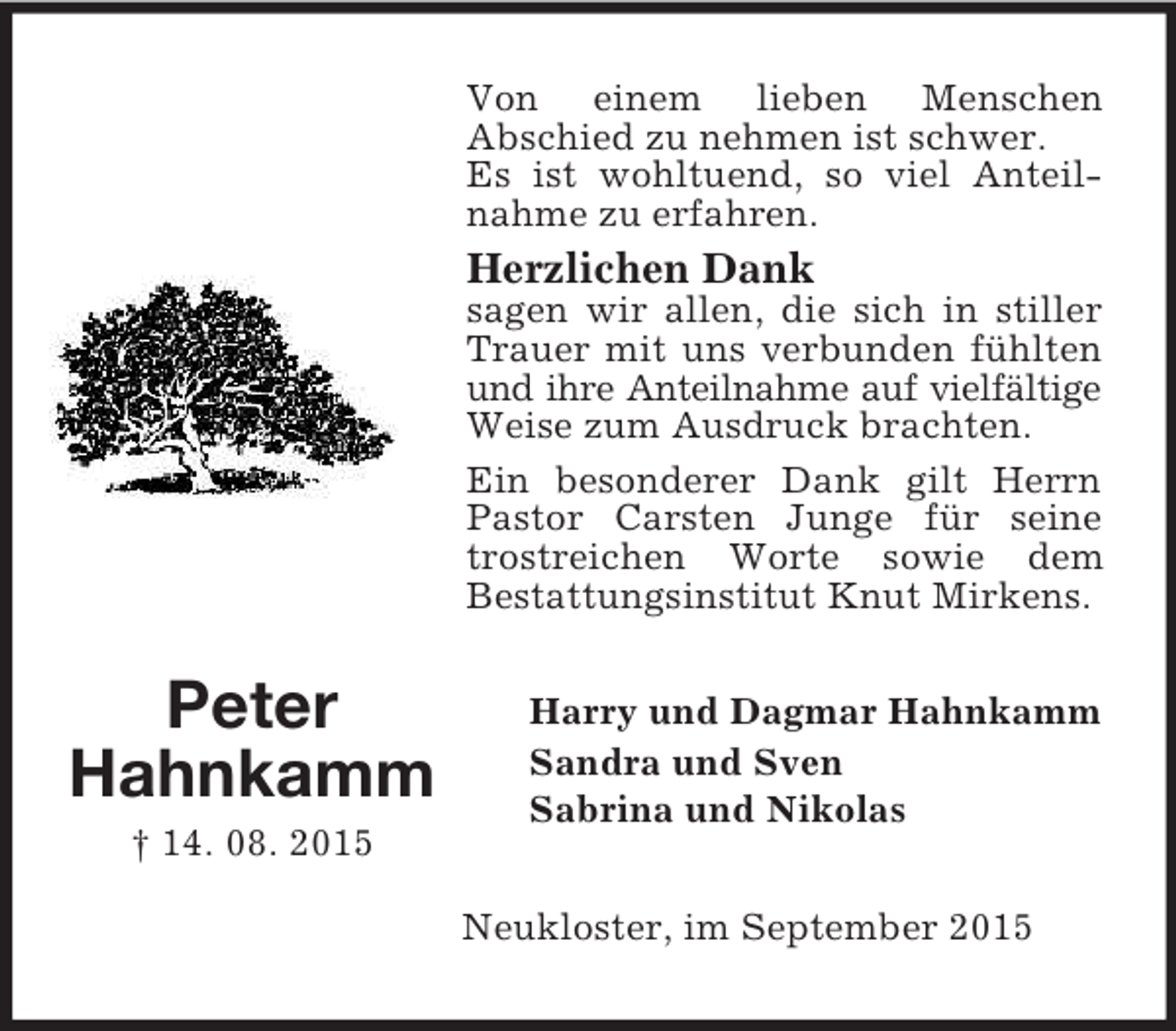<p>Peter<br />Hahnkamm<br />† 14. 08. 2015<br />Von einem lieben Menschen<br />Abschied zu nehmen ist schwer.<br />Es ist wohltuend, so viel Anteilnahme zu erfahren.<br />Herzlichen Dank<br />sagen wir allen, die sich in stiller Trauer mit uns verbunden fühlten und ihre Anteilnahme auf vielfältige<br />Weise zum Ausdruck brachten.<br />Ein besonderer Dank gilt Herrn Pastor Carsten Junge für seine trostreichen Worte sowie dem<br />Bestattungsinstitut Knut Mirkens.<br />Harry und Dagmar Hahnkamm<br />Sandra und Sven<br />Sabrina und Nikolas<br />Neukloster, im September 2015</p>