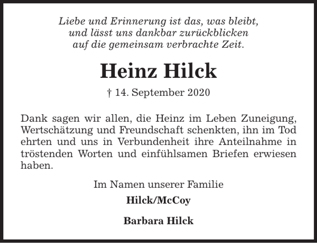 <p>Liebe und Erinnerung ist das, was bleibt,<br />und lässt uns dankbar zurückblicken<br />auf die gemeinsam verbrachte Zeit.<br />Heinz Hilck<br />† 14. September 2020<br />Dank sagen wir allen, die Heinz im Leben Zuneigung, Wertschätzung und Freundschaft schenkten, ihn im Tod ehrten und uns in Verbundenheit ihre Anteilnahme in tröstenden Worten und einfühlsamen Briefen erwiesen haben.<br />Im Namen unserer Familie<br />Hilck/McCoy</p>
<p>Barbara Hilck</p>