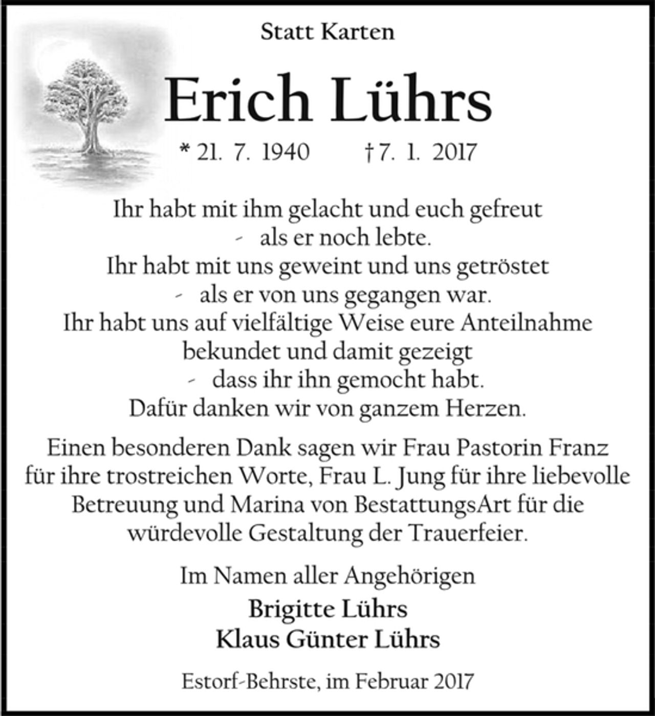 <p>Statt Karten<br />Erich Lührs<br />* 21. 7. 1940 † 7. 1. 2017<br />Ihr habt mit ihm gelacht und euch gefreut<br />- als er noch lebte.<br />Ihr habt mit uns geweint und uns getröstet<br />- als er von uns gegangen war.<br />Ihr habt uns auf vielfältige Weise eure Anteilnahme bekundet und damit gezeigt<br />- dass ihr ihn gemocht habt.<br />Dafür danken wir von ganzem Herzen.<br />Einen besonderen Dank sagen wir Frau Pastorin Franz<br />für ihre trostreichen Worte, Frau L. Jung für ihre liebevolle Betreuung und Marina von BestattungsArt für die würdevolle Gestaltung der Trauerfeier.<br />Im Namen aller Angehörigen<br />Brigitte Lührs<br />Klaus Günter Lührs<br />Estorf-Behrste, im Februar 2017</p>