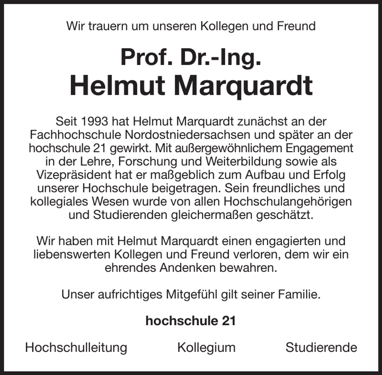 <p>Wir trauern um unseren Kollegen und Freund<br />Prof. Dr.-Ing.<br />Helmut Marquardt<br />Seit 1993 hat Helmut Marquardt zunächst an der<br />Fachhochschule Nordostniedersachsen und später an der hochschule 21 gewirkt. Mit außergewöhnlichem Engagement<br />in der Lehre, Forschung und Weiterbildung sowie als<br />Vizepräsident hat er maßgeblich zum Aufbau und Erfolg<br />unserer Hochschule beigetragen. Sein freundliches und kollegiales Wesen wurde von allen Hochschulangehörigen und Studierenden gleichermaßen geschätzt.</p><p>Wir haben mit Helmut Marquardt einen engagierten und<br />liebenswerten Kollegen und Freund verloren, dem wir ein ehrendes Andenken bewahren.</p><p>Unser aufrichtiges Mitgefühl gilt seiner Familie.<br />hochschule 21</p><p>Hochschulleitung Kollegium Studierende</p>