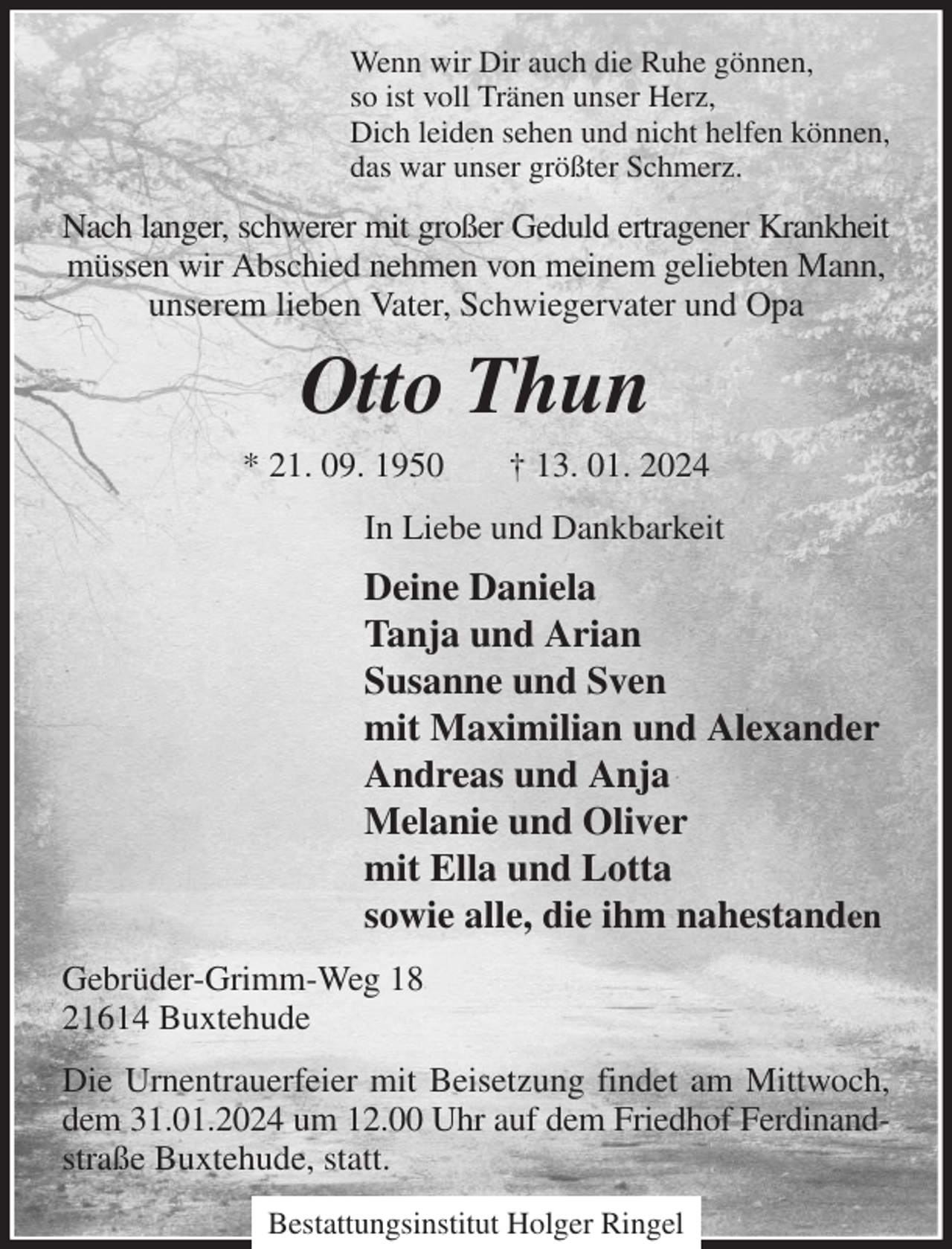 <p>Wenn wir Dir auch die Ruhe gönnen,<br />so ist voll Tränen unser Herz,<br />Dich leiden sehen und nicht helfen können,<br />das war unser größter Schmerz.<br />Nach langer, schwerer mit großer Geduld ertragener Krankheit<br />müssen wir Abschied nehmen von meinem geliebten Mann, unserem lieben Vater, Schwiegervater und Opa<br />Otto Thun<br />* 21. 09. 1950 † 13. 01. 2024<br />In Liebe und Dankbarkeit<br />Deine Daniela<br />Tanja und Arian<br />Susanne und Sven<br />mit Maximilian und Alexander<br />Andreas und Anja<br />Melanie und Oliver<br />mit Ella und Lotta<br />sowie alle, die ihm nahestanden<br />Gebrüder-Grimm-Weg 18<br />21614 Buxtehude<br />Die Urnentrauerfeier mit Beisetzung findet am Mittwoch, dem 31.01.2024 um 12.00 Uhr auf dem Friedhof Ferdinand- straße Buxtehude, statt.</p><p>Bestattungsinstitut Holger Ringel</p>