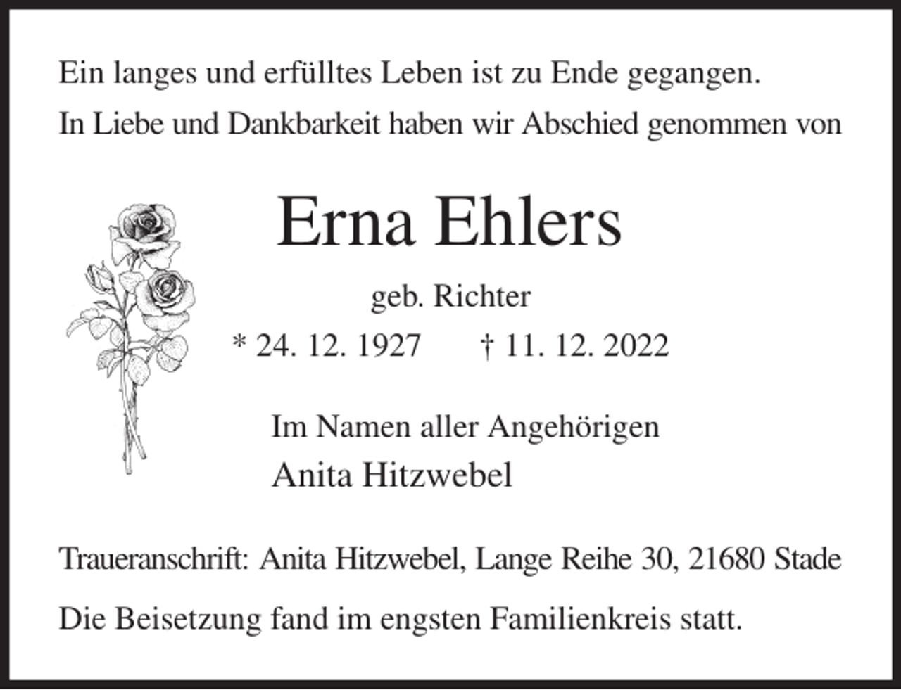 <p>Ein langes und erfülltes Leben ist zu Ende gegangen.<br />In Liebe und Dankbarkeit haben wir Abschied genommen von<br />Erna Ehlers<br />geb. Richter<br />* 24. 12. 1927 † 11. 12. 2022<br />Im Namen aller Angehörigen<br />Anita Hitzwebel<br />Traueranschrift: Anita Hitzwebel, Lange Reihe 30, 21680 Stade<br />Die Beisetzung fand im engsten Familienkreis statt.</p>