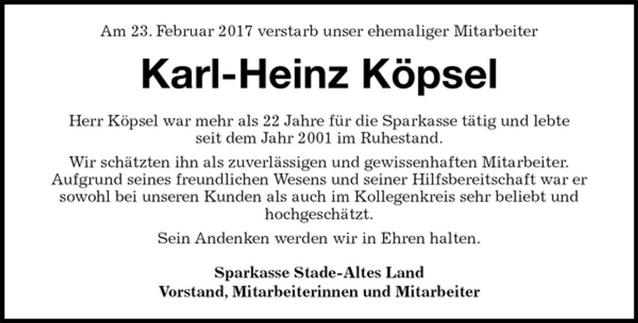 <p>Am 23. Februar 2017 verstarb unser ehemaliger Mitarbeiter<br />Karl-Heinz Köpsel<br />Herr Köpsel war mehr als 22 Jahre für die Sparkasse tätig und lebte<br />seit dem Jahr 2001 im Ruhestand.<br />Wir schätzten ihn als zuverlässigen und gewissenhaften Mitarbeiter.<br />Aufgrund seines freundlichen Wesens und seiner Hilfsbereitschaft war er<br />sowohl bei unseren Kunden als auch im Kollegenkreis sehr beliebt und<br />hochgeschätzt.<br />Sein Andenken werden wir in Ehren halten.<br />Sparkasse Stade-Altes Land<br />Vorstand, Mitarbeiterinnen und Mitarbeiter</p>