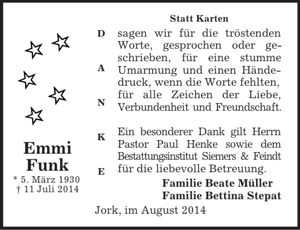 <p>D</p><p>A</p><p>N</p><p>K</p><p>E<br />Emmi<br />Funk<br />* 5. März 1930<br />† 11 Juli 2014<br />Statt Karten<br />sagen wir für die tröstenden<br />Worte, gesprochen oder ge-<br />schrieben, für eine stumme<br />Umarmung und einen Hände-<br />druck, wenn die Worte fehlten, für alle Zeichen der Liebe,<br />Verbundenheit und Freundschaft.</p><p>Ein besonderer Dank gilt Herrn<br />Pastor Paul Henke sowie dem<br />Bestattungsinstitut Siemers</p>