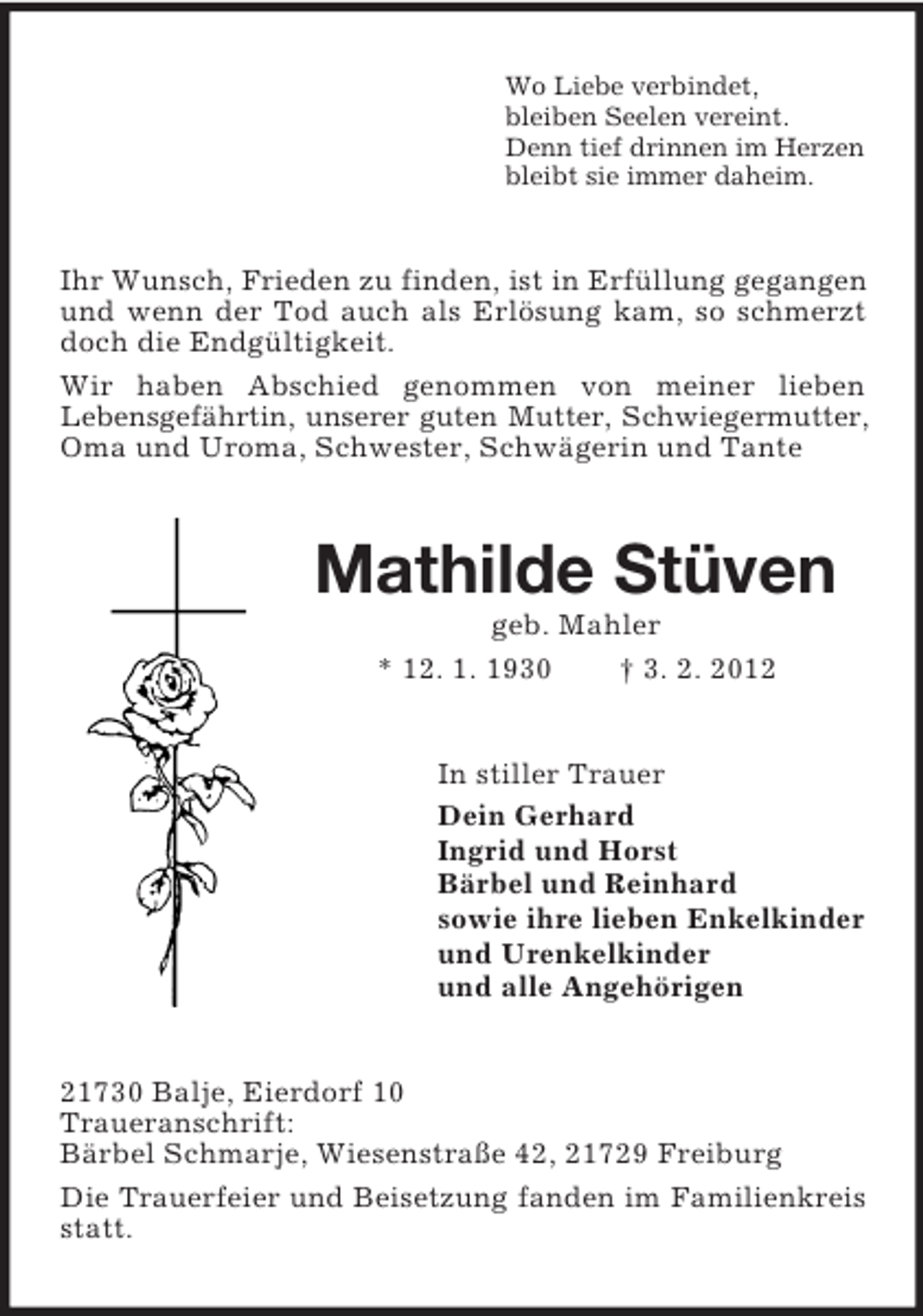 <p>Wo Liebe verbindet,<br />bleiben Seelen vereint.<br />Denn tief drinnen im Herzen<br />bleibt sie immer daheim.</p><p>Ihr Wunsch, Frieden zu finden, ist in Erfüllung gegangen<br />und wenn der Tod auch als Erlösung kam, so schmerzt<br />doch die Endgültigkeit.<br />Wir haben Abschied genommen von meiner lieben<br />Lebensgefährtin, unserer guten Mutter, Schwiegermutter,<br />Oma und Uroma, Schwester, Schwägerin und Tante</p><p>Mathilde Stüven<br />geb. Mahler<br />* 12. 1. 1930<br />† 3. 2. 2012</p><p>In stiller Trauer<br />Dein Gerhard<br />Ingrid und Horst<br />Bärbel und Reinhard<br />sowie ihre lieben Enkelkinder<br />und Urenkelkinder<br />und alle Angehörigen</p><p>21730 Balje, Eierdorf 10<br />Traueranschrift:<br />Bärbel Schmarje, Wiesenstraße 42, 21729 Freiburg<br />Die Trauerfeier und Beisetzung fanden im Familienkreis<br />statt.</p>
