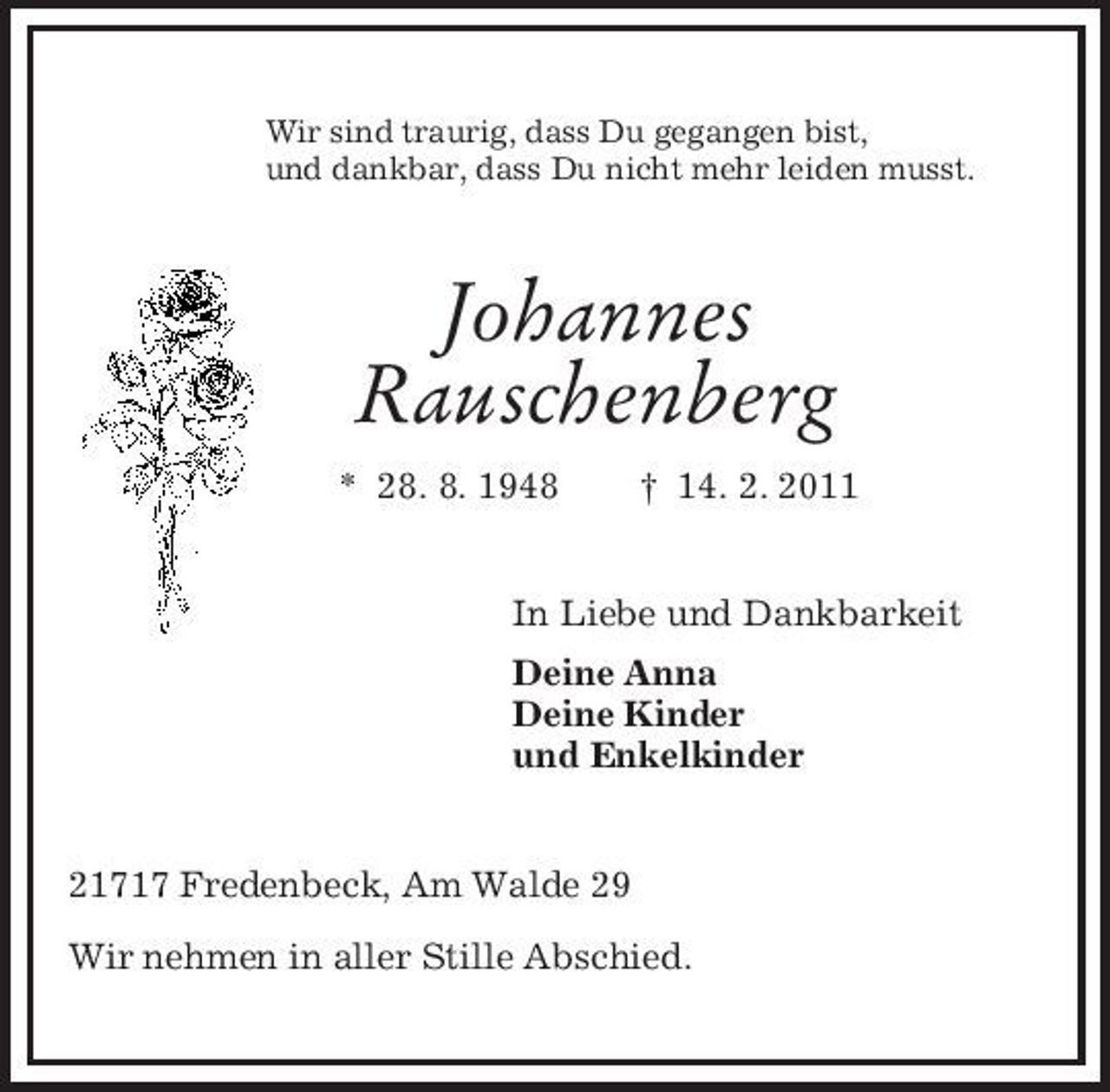 <p>Wir sind traurig, dass Du gegangen bist,<br />und dankbar, dass Du nicht mehr leiden musst.<br />Johannes<br />Rauschenberg<br />* 28. 8. 1948 † 14. 2. 2011<br />In Liebe und Dankbarkeit<br />Deine Anna<br />Deine Kinder<br />und Enkelkinder<br />21717 Fredenbeck, Am Walde 29</p><p>Wir nehmen in aller Stille Abschied.</p>
