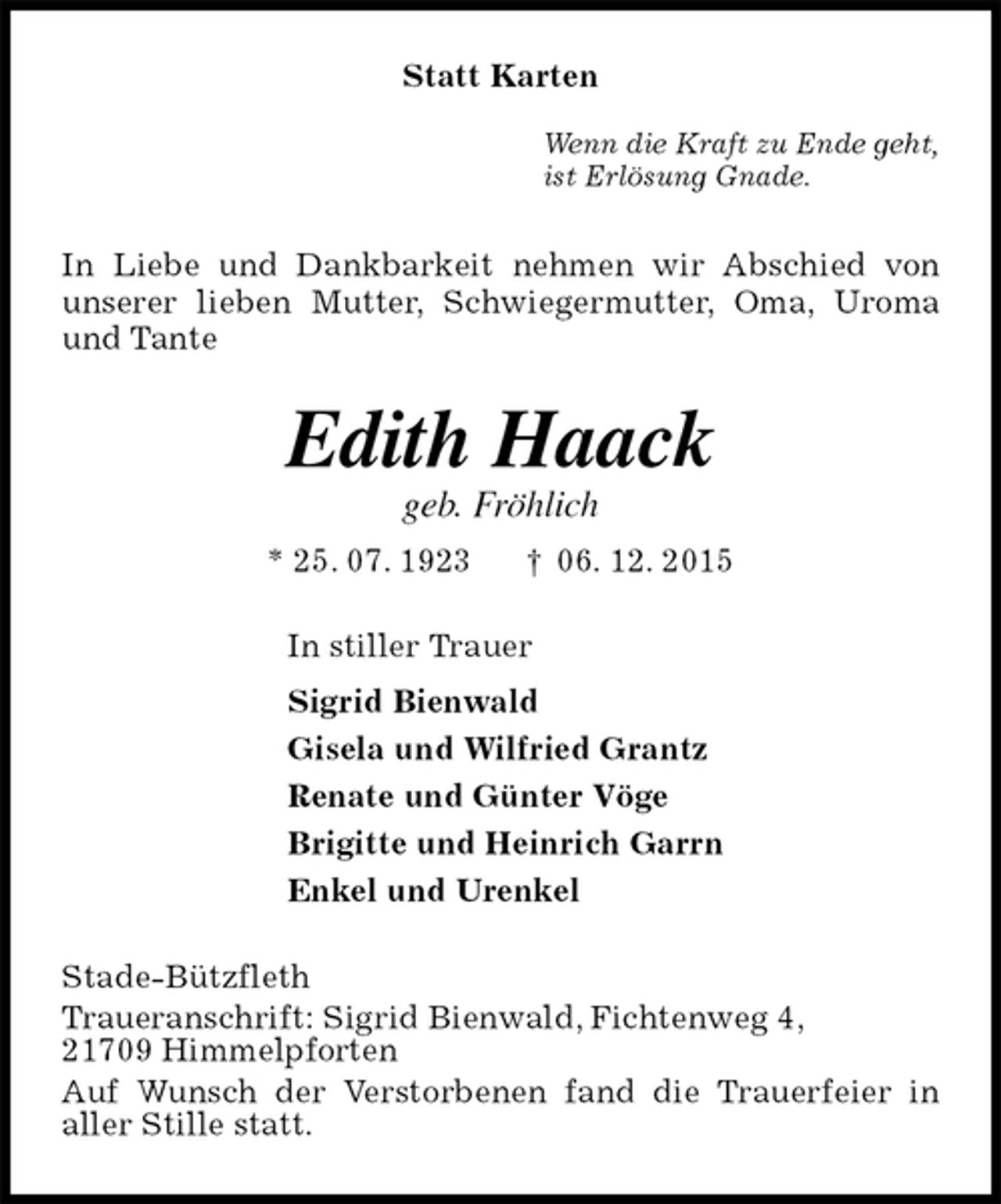 <p>In Liebe und Dankbarkeit nehmen wir Abschied von<br />unserer lieben Mutter, Schwiegermutter, Oma, Uroma und Tante<br />Stade-Bützfleth<br />Traueranschrift: Sigrid Bienwald, Fichtenweg 4,<br />21709 Himmelpforten<br />Auf Wunsch der Verstorbenen fand die Trauerfeier in<br />aller Stille statt.<br />Edith Haack<br />geb. Fröhlich<br />* 25. 07. 1923 † 06. 12. 2015<br />In stiller Trauer<br />Sigrid Bienwald<br />Gisela und Wilfried Grantz<br />Renate und Günter Vöge<br />Brigitte und Heinrich Garrn<br />Enkel und Urenkel<br />Statt Karten</p><p>Wenn die Kraft zu Ende geht,<br />ist Erlösung Gnade.</p>