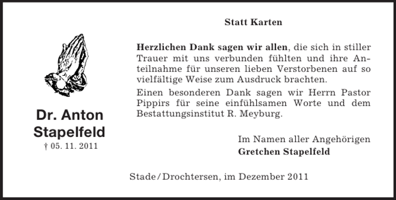 <p>Statt Karten</p><p>Dr. Anton<br />Stapelfeld<br />† 05. 11. 2011</p><p>Herzlichen Dank sagen wir allen, die sich in stiller<br />Trauer mit uns verbunden fühlten und ihre Anteilnahme für unseren lieben Verstorbenen auf so<br />vielfältige Weise zum Ausdruck brachten.<br />Einen besonderen Dank sagen wir Herrn Pastor<br />Pippirs für seine einfühlsamen Worte und dem<br />Bestattungsinstitut R. Meyburg.<br />Im Namen aller Angehörigen<br />Gretchen Stapelfeld<br />Stade / Drochtersen, im Dezember 2011</p>