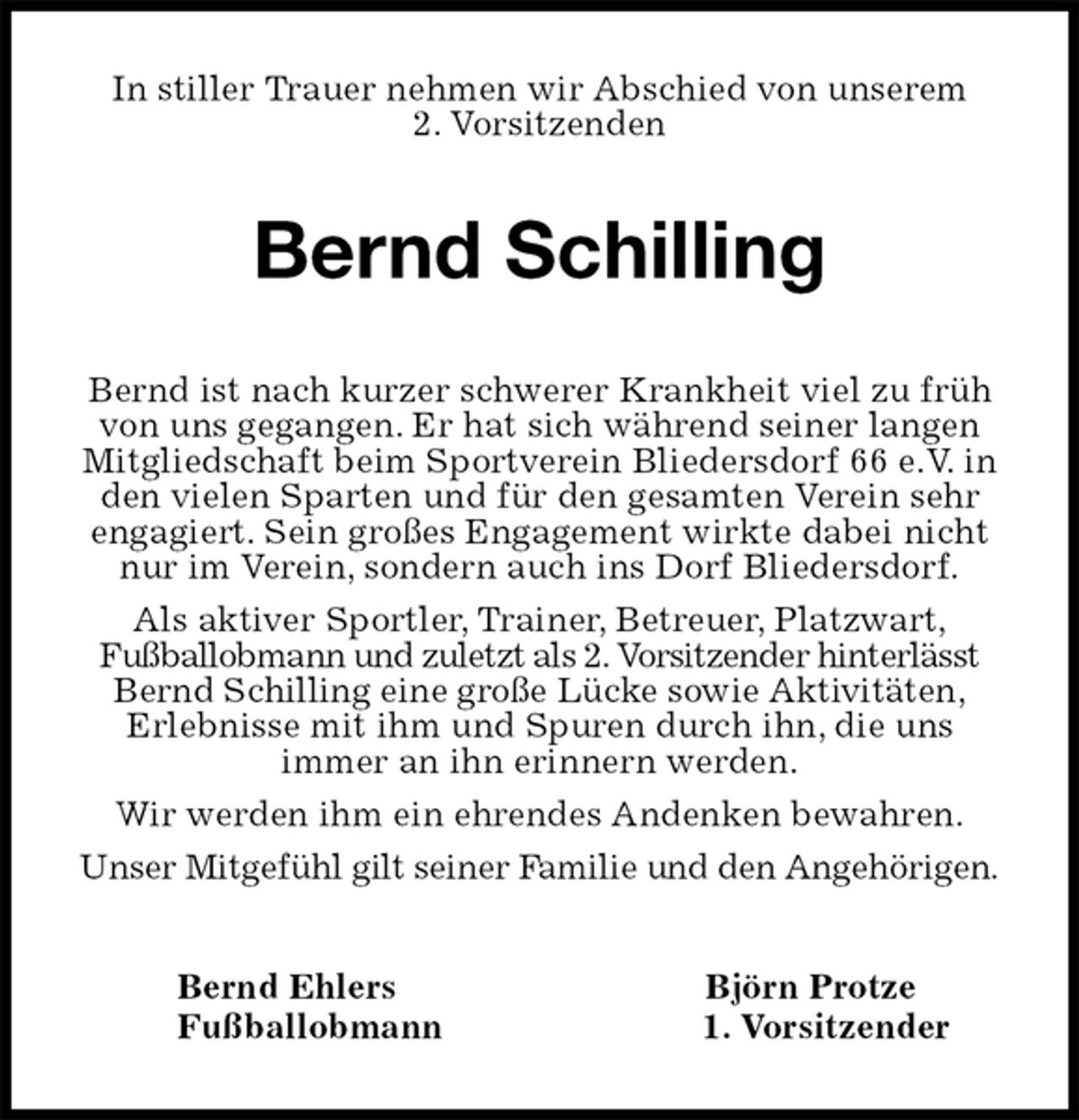<p>In stiller Trauer nehmen wir Abschied von unserem<br />2. Vorsitzenden<br />Bernd Schilling<br />Bernd Ehlers Björn Protze<br />Fußballobmann 1. Vorsitzender<br />Bernd ist nach kurzer schwerer Krankheit viel zu früh von uns gegangen. Er hat sich während seiner langen Mitgliedschaft beim Sportverein Bliedersdorf 66 e.V. in den vielen Sparten und für den gesamten Verein sehr engagiert. Sein großes Engagement wirkte dabei nicht nur im Verein, sondern auch ins Dorf Bliedersdorf.<br />Als aktiver Sportler, Trainer, Betreuer, Platzwart,<br />Fußballobmann und zuletzt als 2. Vorsitzender hinterlässt Bernd Schilling eine große Lücke sowie Aktivitäten,<br />Erlebnisse mit ihm und Spuren durch ihn, die uns<br />immer an ihn erinnern werden.<br />Wir werden ihm ein ehrendes Andenken bewahren.<br />Unser Mitgefühl gilt seiner Familie und den Angehörigen.</p>