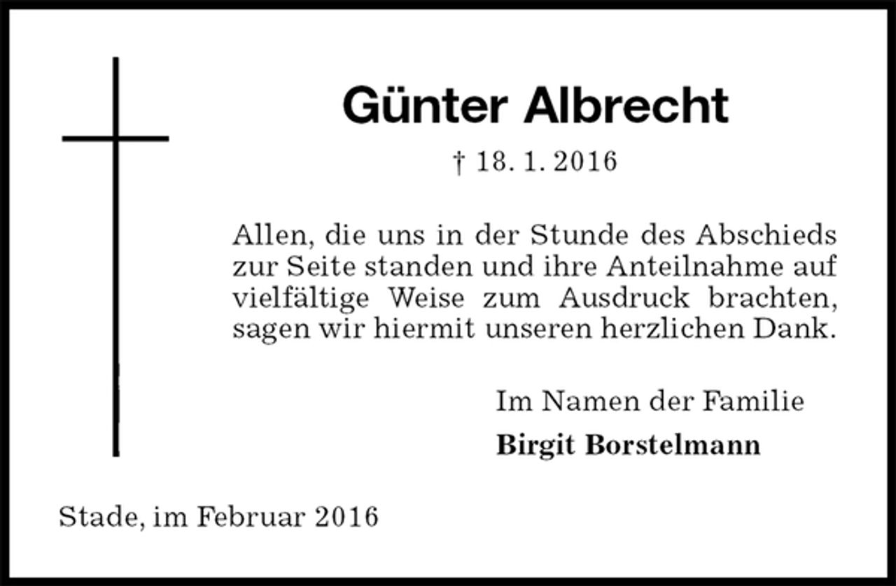 <p>Günter Albrecht<br />† 18. 1. 2016<br />Allen, die uns in der Stunde des Abschieds<br />zur Seite standen und ihre Anteilnahme auf vielfältige Weise zum Ausdruck brachten,<br />sagen wir hiermit unseren herzlichen Dank.<br />Im Namen der Familie<br />Birgit Borstelmann<br />Stade, im Februar 2016</p>