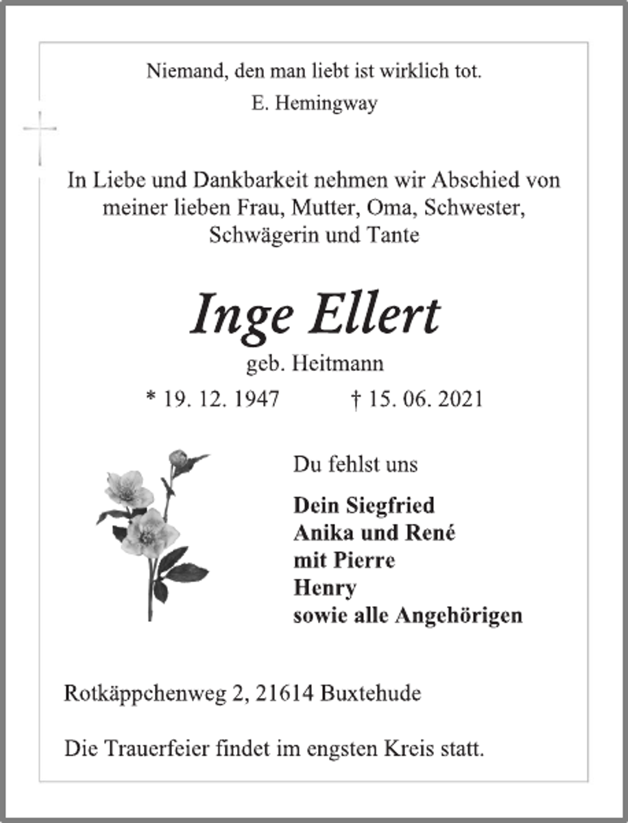 <p>Niemand, den man liebt ist wirklich tot.<br />E. Hemingway<br />In Liebe und Dankbarkeit nehmen wir Abschied von<br />meiner lieben Frau, Mutter, Oma, Schwester,<br />Schwägerin und Tante<br />Inge Ellert<br />geb. Heitmann<br />* 19. 12. 1947 † 15. 06. 2021<br />Du fehlst uns<br />Dein Siegfried<br />Anika und René<br />mit Pierre<br />Henry<br />sowie alle Angehörigen<br />Die Trauerfeier findet im engsten Kreis statt.<br />Rotkäppchenweg 2, 21614 Buxtehude</p>