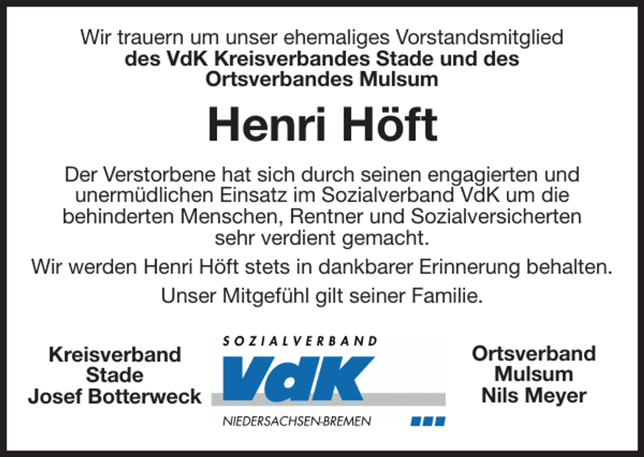 <p>Wir trauern um unser ehemaliges Vorstandsmitglied<br />des VdK Kreisverbandes Stade und des<br />Ortsverbandes Mulsum<br />Henri Höft<br />Der Verstorbene hat sich durch seinen engagierten und<br />unermüdlichen Einsatz im Sozialverband VdK um die<br />behinderten Menschen, Rentner und Sozialversicherten<br />sehr verdient gemacht.<br />Wir werden Henri Höft stets in dankbarer Erinnerung behalten.<br />Unser Mitgefühl gilt seiner Familie.<br />Kreisverband<br />Stade<br />Josef Botterweck<br />Ortsverband<br />Mulsum<br />Nils Meyer</p>