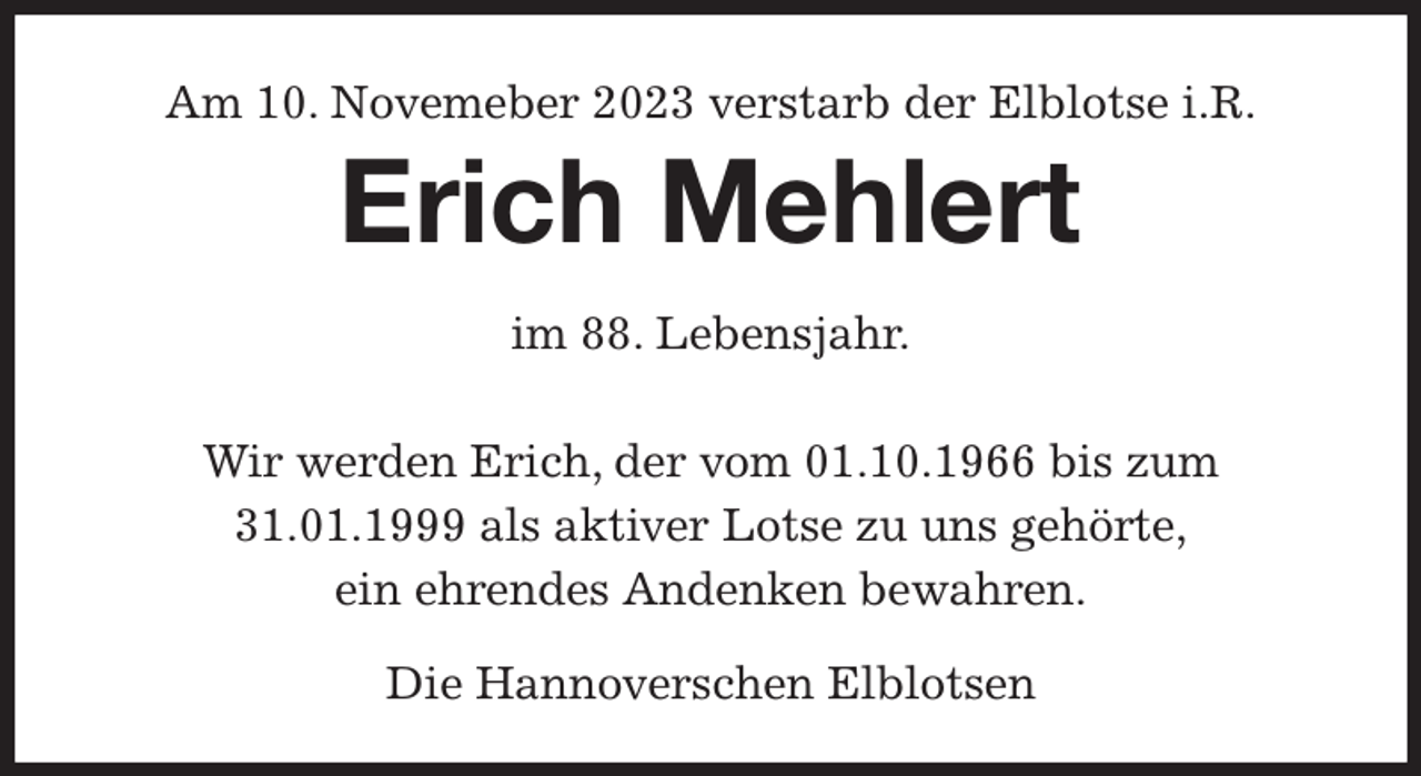 <p>Am 10. Novemeber 2023 verstarb der Elblotse i.R.<br />Erich Mehlert<br />im 88. Lebensjahr.</p><p>Wir werden Erich, der vom 01.10.1966 bis zum 31.01.1999 als aktiver Lotse zu uns gehörte,<br />ein ehrendes Andenken bewahren.<br />Die Hannoverschen Elblotsen</p>