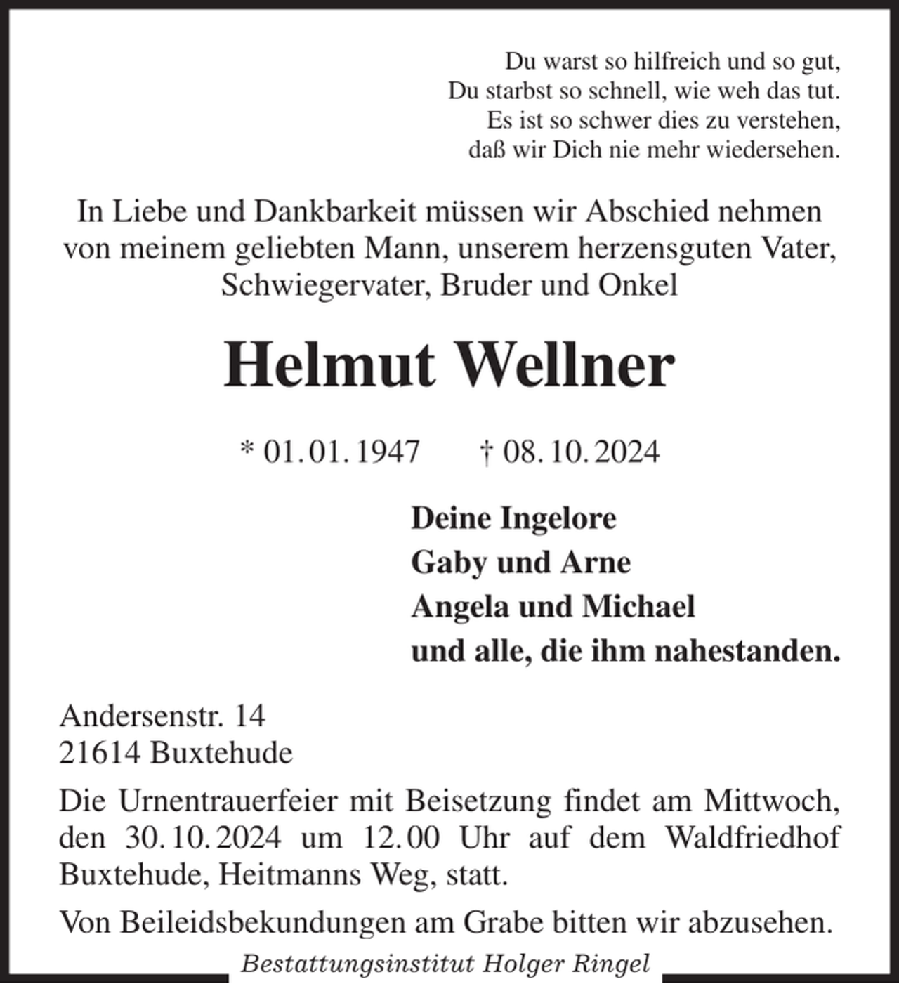 <p>Du warst so hilfreich und so gut,<br />Du starbst so schnell, wie weh das tut.<br />Es ist so schwer dies zu verstehen,<br />daß wir Dich nie mehr wiedersehen.<br />In Liebe und Dankbarkeit müssen wir Abschied nehmen von meinem geliebten Mann, unserem herzensguten Vater, Schwiegervater, Bruder und Onkel<br />Helmut Wellner<br />* 01. 01. 1947 † 08. 10. 2024<br />Deine Ingelore<br />Gaby und Arne<br />Angela und Michael<br />und alle, die ihm nahestanden.<br />Andersenstr. 14<br />21614 Buxtehude<br />Die Urnentrauerfeier mit Beisetzung findet am Mittwoch, den 30. 10. 2024 um 12. 00 Uhr auf dem Waldfriedhof Buxtehude, Heitmanns Weg, statt.<br />Von Beileidsbekundungen am Grabe bitten wir abzusehen.<br />Bestattungsinstitut Holger Ringel</p>