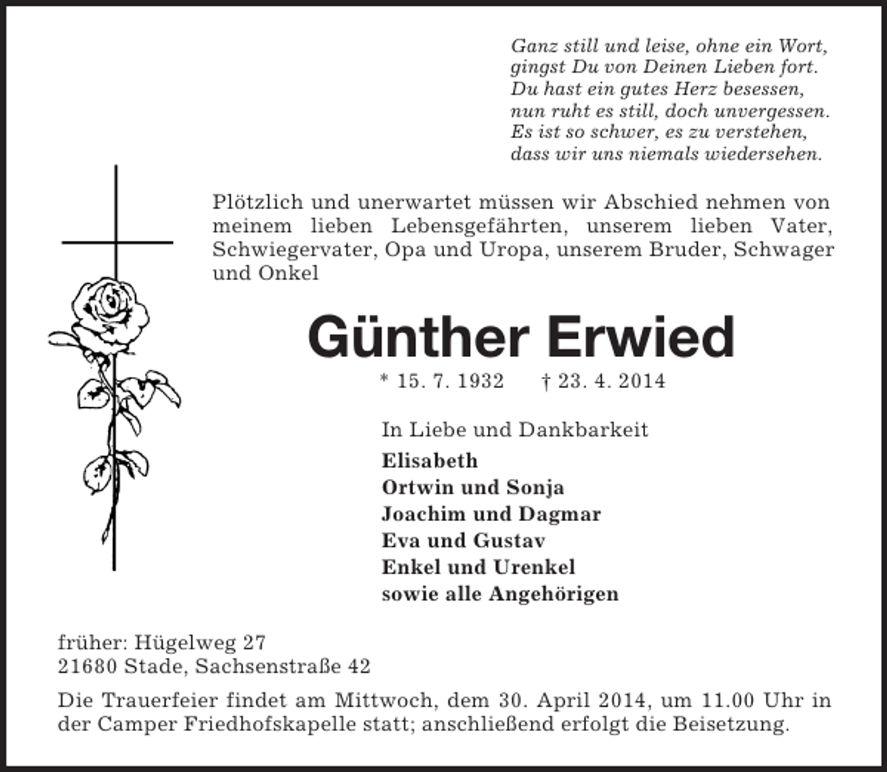 <p>Ganz still und leise, ohne ein Wort,<br />gingst Du von Deinen Lieben fort.<br />Du hast ein gutes Herz besessen,<br />nun ruht es still, doch unvergessen.<br />Es ist so schwer, es zu verstehen,<br />dass wir uns niemals wiedersehen.<br />Plötzlich und unerwartet müssen wir Abschied nehmen von meinem lieben Lebensgefährten, unserem lieben Vater, Schwiegervater, Opa und Uropa, unserem Bruder, Schwager und Onkel<br />Günther Erwied<br />* 15. 7. 1932 † 23. 4. 2014<br />In Liebe und Dankbarkeit<br />Elisabeth<br />Ortwin und Sonja<br />Joachim und Dagmar<br />Eva und Gustav<br />Enkel und Urenkel<br />sowie alle Angehörigen<br />früher: Hügelweg 27<br />21680 Stade, Sachsenstraße 42<br />Die Trauerfeier findet am Mittwoch, dem 30. April 2014, um 11.00 Uhr in der Camper Friedhofskapelle statt; anschließend erfolgt die Beisetzung.</p>