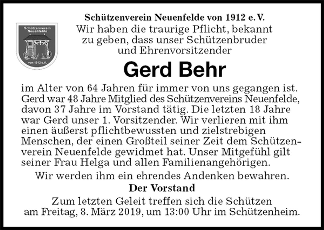 <p>Schützenverein Neuenfelde von 1912 e. V.<br />Wir haben die traurige Pflicht, bekannt<br />zu geben, dass unser Schützenbruder<br />und Ehrenvorsitzender<br />Gerd Behr<br />im Alter von 64 Jahren für immer von uns gegangen ist. Gerd war 48 Jahre Mitglied des Schützenvereins Neuenfelde, davon 37 Jahre im Vorstand tätig. Die letzten 18 Jahre war Gerd unser 1. Vorsitzender. Wir verlieren mit ihm einen äußerst pflichtbewussten und zielstrebigen<br />Menschen, der einen Großteil seiner Zeit dem Schützenverein Neuenfelde gewidmet hat. Unser Mitgefühl gilt seiner Frau Helga und allen Familienangehörigen.<br />Wir werden ihm ein ehrendes Andenken bewahren.<br />Der Vorstand<br />Zum letzten Geleit treffen sich die Schützen<br />am Freitag, 8. März 2019, um 13:00 Uhr im Schützenheim.</p>