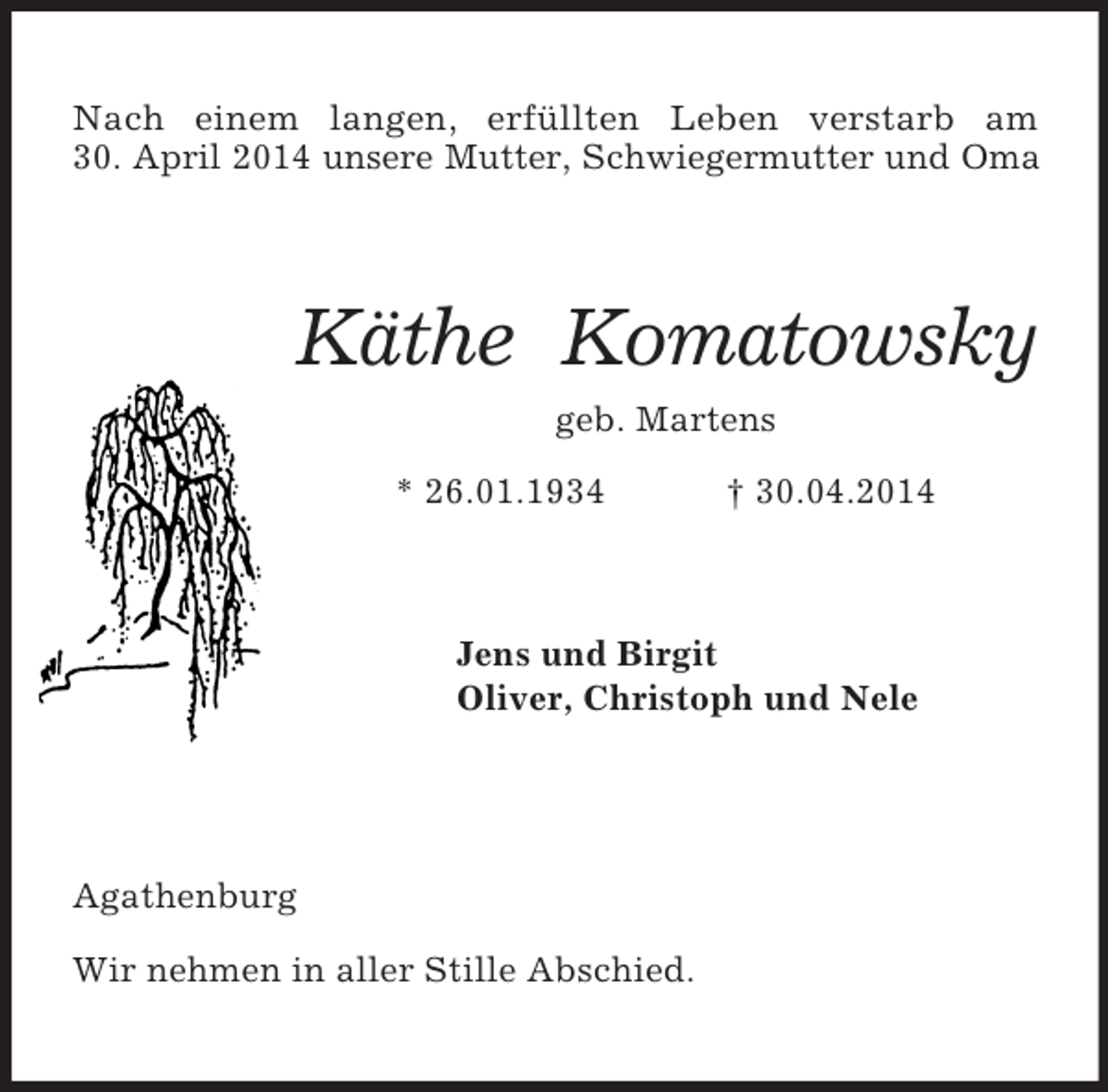 <p>Nach einem langen, erfüllten Leben verstarb am<br />30. April 2014 unsere Mutter, Schwiegermutter und Oma<br />Käthe Komatowsky<br />geb. Martens<br />* 26.01.1934 † 30.04.2014<br />Jens und Birgit<br />Oliver, Christoph und Nele</p><p>Agathenburg</p><p>Wir nehmen in aller Stille Abschied.</p>