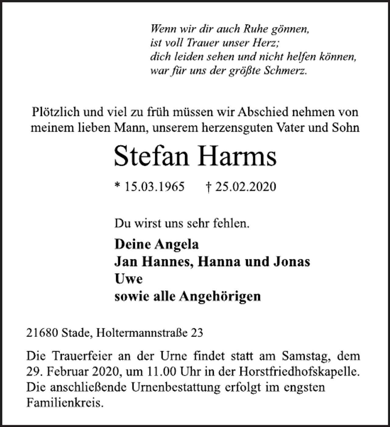 <p>Wenn wir dir auch Ruhe gönnen,<br />ist voll Trauer unser Herz;<br />dich leiden sehen und nicht helfen können,<br />war für uns der größte Schmerz.<br />Plötzlich und viel zu früh müssen wir Abschied nehmen von<br />meinem lieben Mann, unserem herzensguten Vater und Sohn<br />Stefan Harms<br />* 15.03.1965 † 25.02.2020<br />Du wirst uns sehr fehlen.<br />Deine Angela<br />Jan Hannes, Hanna und Jonas<br />Uwe<br />sowie alle Angehörigen<br />21680 Stade, Holtermannstraße 23<br />Die Trauerfeier an der Urne findet statt am Samstag, dem<br />29. Februar 2020, um 11.00 Uhr in der Horstfriedhofskapelle.<br />Die anschließende Urnenbestattung erfolgt im engsten<br />Familienkreis.</p>