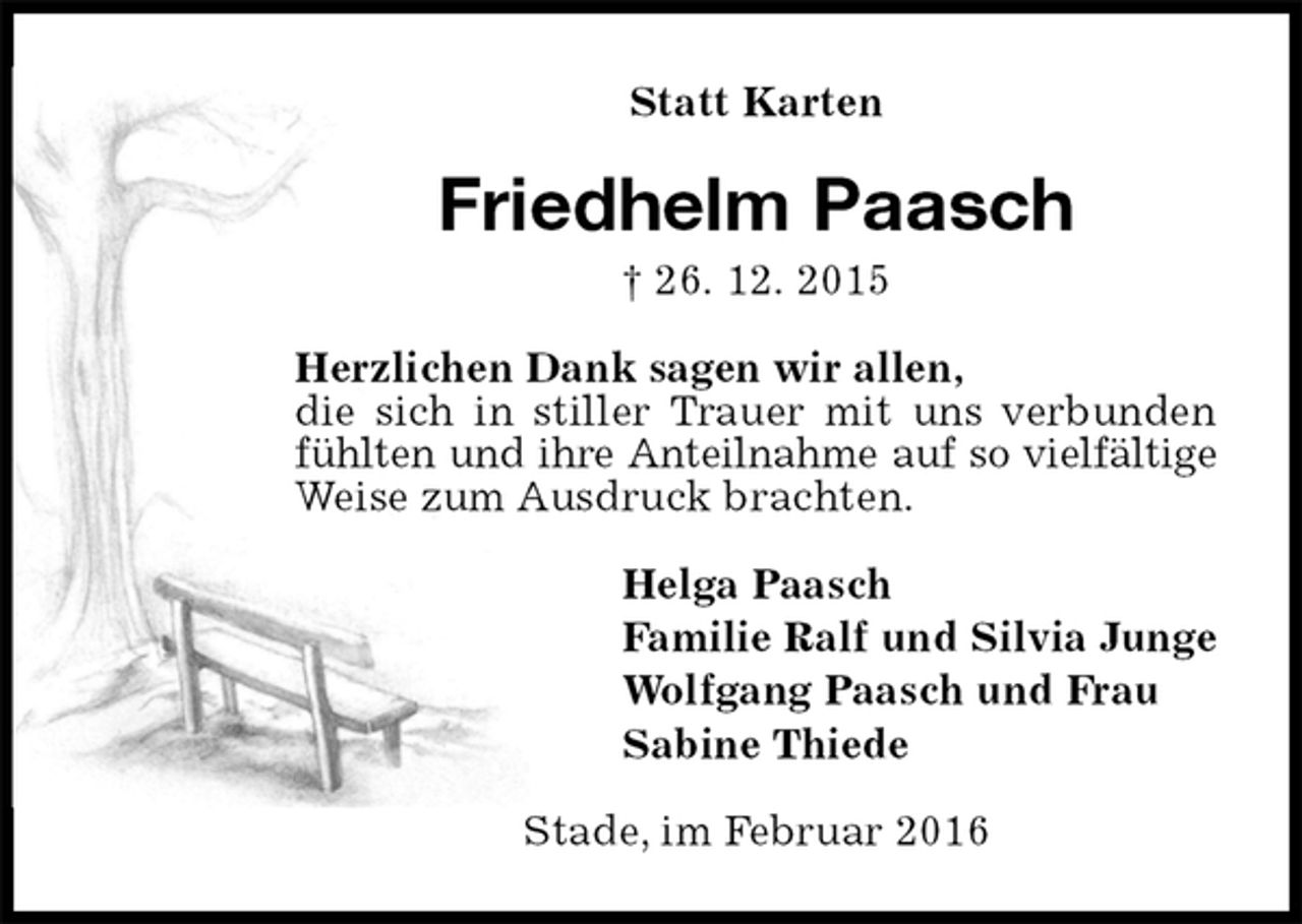 <p>Statt Karten<br />Friedhelm Paasch<br />† 26. 12. 2015<br />Herzlichen Dank sagen wir allen,<br />die sich in stiller Trauer mit uns verbunden fühlten und ihre Anteilnahme auf so vielfältige<br />Weise zum Ausdruck brachten.<br />Helga Paasch<br />Familie Ralf und Silvia Junge<br />Wolfgang Paasch und Frau<br />Sabine Thiede<br />Stade, im Februar 2016</p>