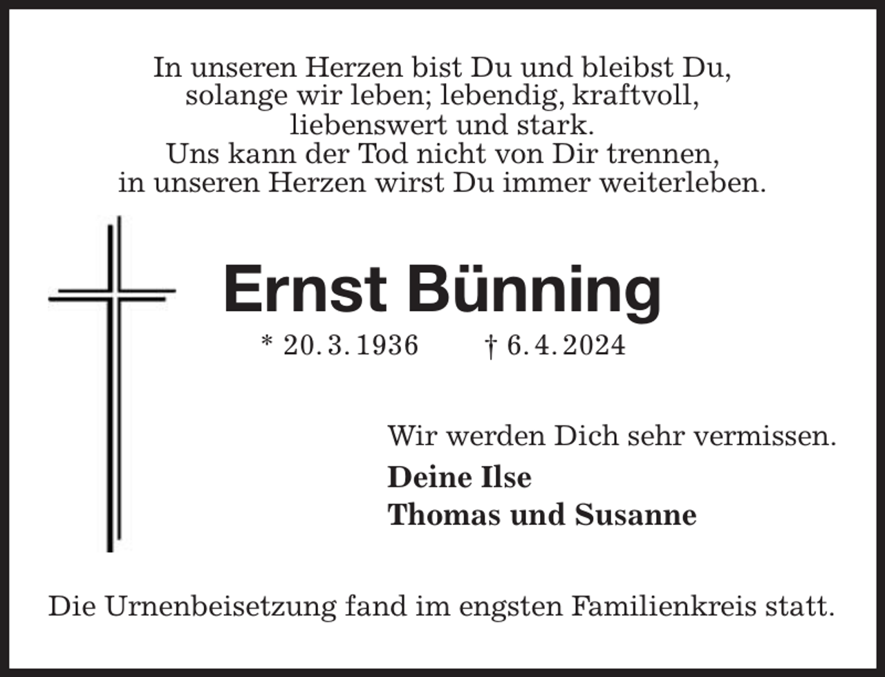 <p>In unseren Herzen bist Du und bleibst Du,<br />solange wir leben; lebendig, kraftvoll,<br />liebenswert und stark.<br />Uns kann der Tod nicht von Dir trennen,<br />in unseren Herzen wirst Du immer weiterleben.<br />Ernst Bünning<br />* 20. 3. 1936 † 6. 4. 2024<br />Wir werden Dich sehr vermissen.<br />Deine Ilse<br />Thomas und Susanne<br />Die Urnenbeisetzung fand im engsten Familienkreis statt.</p>