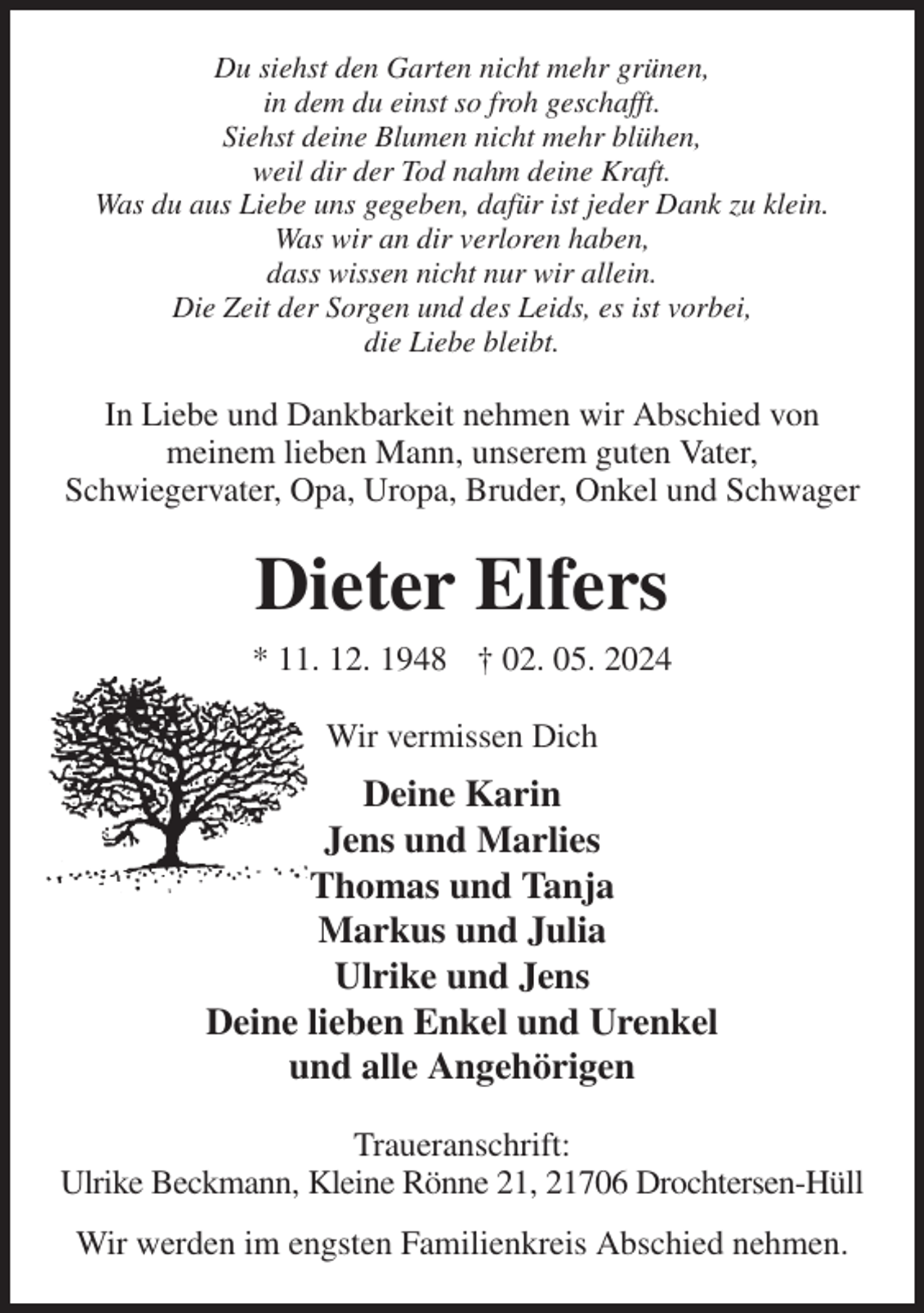 <p>Du siehst den Garten nicht mehr grünen,<br />in dem du einst so froh geschafft.<br />Siehst deine Blumen nicht mehr blühen,<br />weil dir der Tod nahm deine Kraft.<br />Was du aus Liebe uns gegeben, dafür ist jeder Dank zu klein.<br />Was wir an dir verloren haben,<br />dass wissen nicht nur wir allein.<br />Die Zeit der Sorgen und des Leids, es ist vorbei,<br />die Liebe bleibt.<br />In Liebe und Dankbarkeit nehmen wir Abschied von<br />meinem lieben Mann, unserem guten Vater,<br />Schwiegervater, Opa, Uropa, Bruder, Onkel und Schwager<br />Dieter Elfers<br />* 11. 12. 1948 † 02. 05. 2024<br />Wir vermissen Dich<br />Deine Karin<br />Jens und Marlies<br />Thomas und Tanja<br />Markus und Julia<br />Ulrike und Jens<br />Deine lieben Enkel und Urenkel<br />und alle Angehörigen<br />Traueranschrift:<br />Ulrike Beckmann, Kleine Rönne 21, 21706 Drochtersen-Hüll<br />Wir werden im engsten Familienkreis Abschied nehmen.</p>