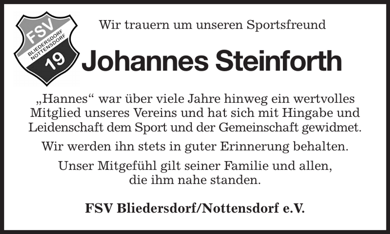 <p>Wir trauern um unseren Sportsfreund<br />Johannes Steinforth<br />„Hannes“ war über viele Jahre hinweg ein wertvolles Mitglied unseres Vereins und hat sich mit Hingabe und<br />Leidenschaft dem Sport und der Gemeinschaft gewidmet.<br />Wir werden ihn stets in guter Erinnerung behalten.<br />Unser Mitgefühl gilt seiner Familie und allen,<br />die ihm nahe standen.<br />FSV Bliedersdorf/Nottensdorf e.V.</p>