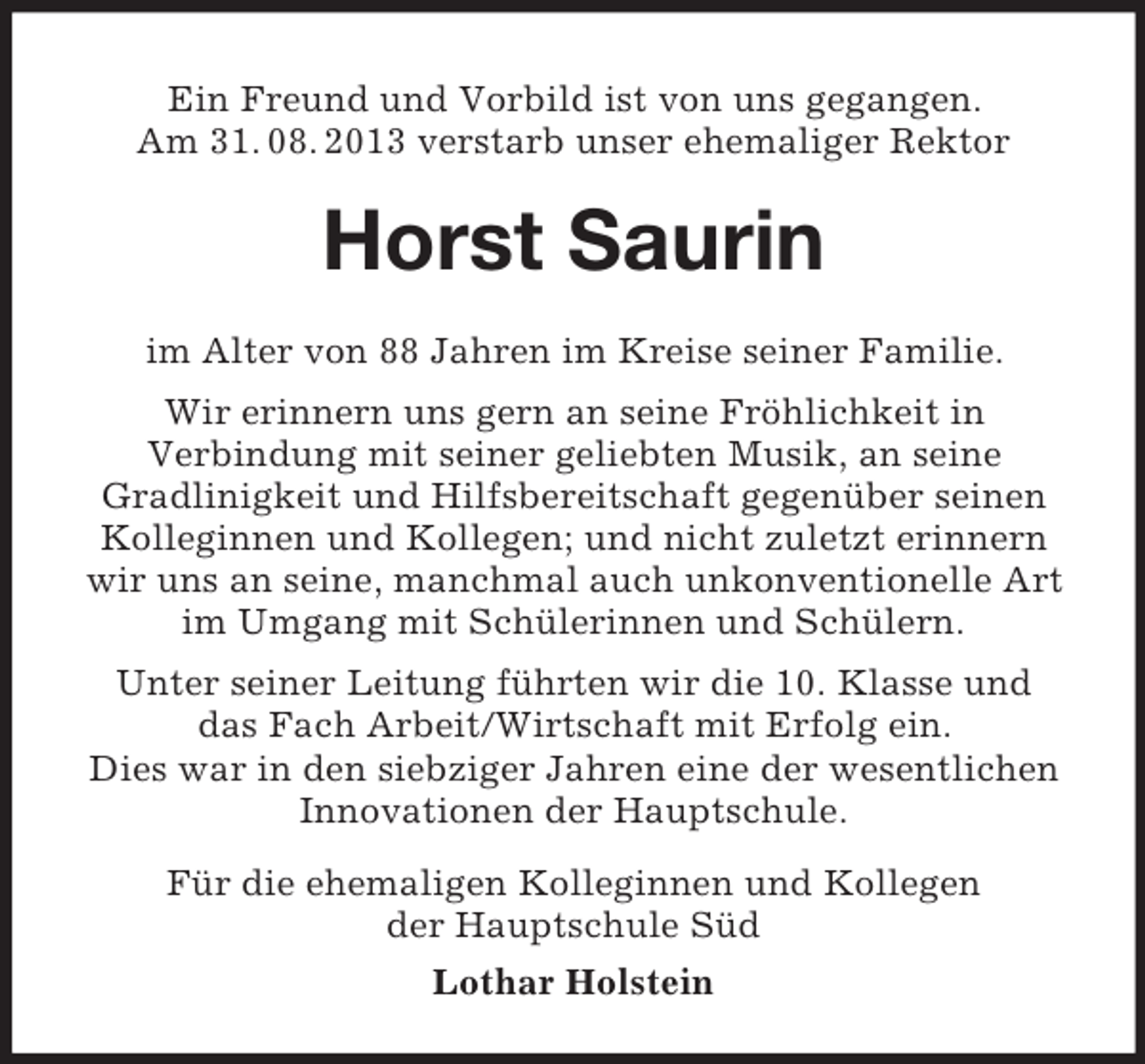 <p>Ein Freund und Vorbild ist von uns gegangen.<br />Am 31. 08. 2013 verstarb unser ehemaliger Rektor</p>
<p>Horst Saurin<br />im Alter von 88 Jahren im Kreise seiner Familie.<br />Wir erinnern uns gern an seine Fröhlichkeit in<br />Verbindung mit seiner geliebten Musik, an seine<br />Gradlinigkeit und Hilfsbereitschaft gegenüber seinen<br />Kolleginnen und Kollegen; und nicht zuletzt erinnern<br />wir uns an seine, manchmal auch unkonventionelle Art<br />im Umgang mit Schülerinnen und Schülern.<br />Unter seiner Leitung führten wir die 10. Klasse und<br />das Fach Arbeit/Wirtschaft mit Erfolg ein.<br />Dies war in den siebziger Jahren eine der wesentlichen<br />Innovationen der Hauptschule.<br />Für die ehemaligen Kolleginnen und Kollegen<br />der Hauptschule Süd<br />Lothar Holstein</p>