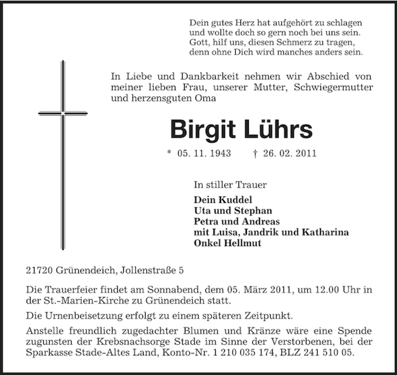 <p>Dein gutes Herz hat aufgehört zu schlagen<br />und wollte doch so gern noch bei uns sein.<br />Gott, hilf uns, diesen Schmerz zu tragen,<br />denn ohne Dich wird manches anders sein.<br />In Liebe und Dankbarkeit nehmen wir Abschied von meiner lieben Frau, unserer Mutter, Schwiegermutter und herzensguten Oma<br />Birgit Lührs<br />* 05. 11. 1943 † 26. 02. 2011<br />In stiller Trauer<br />Dein Kuddel<br />Uta und Stephan<br />Petra und Andreas<br />mit Luisa, Jandrik und Katharina<br />Onkel Hellmut<br />21720 Grünendeich, Jollenstraße 5<br />Die Trauerfeier findet am Sonnabend, dem 05. März 2011, um 12.00 Uhr in der St.-Marien-Kirche zu Grünendeich statt.<br />Die Urnenbeisetzung erfolgt zu einem späteren Zeitpunkt.<br />Anstelle freundlich zugedachter Blumen und Kränze wäre eine Spende<br />zugunsten der Krebsnachsorge Stade im Sinne der Verstorbenen, bei der Sparkasse Stade-Altes Land, Konto-Nr. 1 210 035 174, BLZ 241 510 05.</p>
