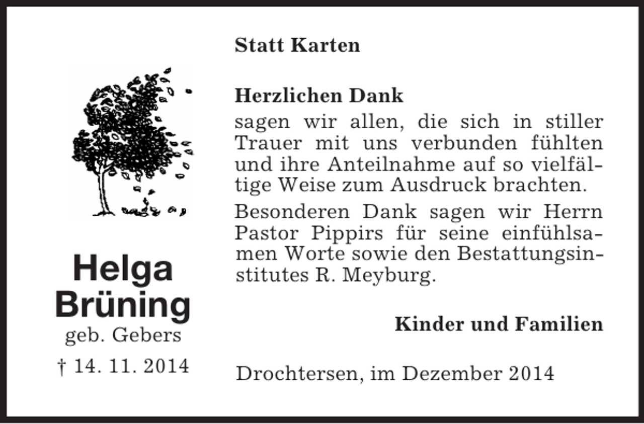 <p>Helga<br />Brüning<br />geb. Gebers<br />† 14. 11. 2014<br />Statt Karten<br />Herzlichen Dank<br />sagen wir allen, die sich in stiller Trauer mit uns verbunden fühlten und ihre Anteilnahme auf so vielfältige Weise zum Ausdruck brachten.<br />Besonderen Dank sagen wir Herrn Pastor Pippirs für seine einfühlsamen Worte sowie den Bestattungsinstitutes R. Meyburg.<br />Kinder und Familien<br />Drochtersen, im Dezember 2014</p>