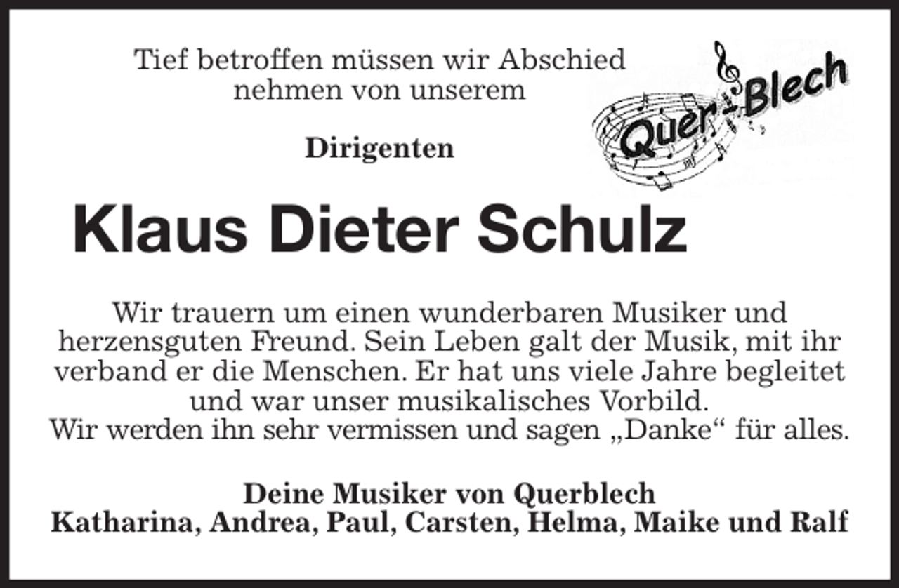 <p>Tief betroffen müssen wir Abschied<br />nehmen von unserem</p>
<p>Dirigenten<br />Klaus Dieter Schulz<br />Wir trauern um einen wunderbaren Musiker und<br />herzensguten Freund. Sein Leben galt der Musik, mit ihr verband er die Menschen. Er hat uns viele Jahre begleitet und war unser musikalisches Vorbild.<br />Wir werden ihn sehr vermissen und sagen „Danke“ für alles.<br />Deine Musiker von Querblech<br />Katharina, Andrea, Paul, Carsten, Helma, Maike und Ralf</p>