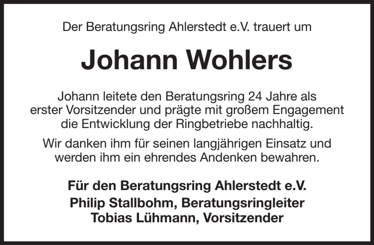 <p>Der Beratungsring Ahlerstedt e.V. trauert um<br />Johann Wohlers<br />Johann leitete den Beratungsring 24 Jahre als<br />erster Vorsitzender und prägte mit großem Engagement die Entwicklung der Ringbetriebe nachhaltig.<br />Wir danken ihm für seinen langjährigen Einsatz und<br />werden ihm ein ehrendes Andenken bewahren.<br />Für den Beratungsring Ahlerstedt e.V.<br />Philip Stallbohm, Beratungsringleiter<br />Tobias Lühmann, Vorsitzender</p>
