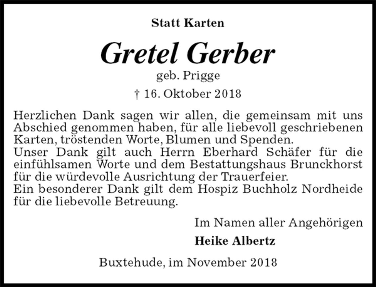 <p>Statt Karten<br />Gretel Gerber<br />geb. Prigge<br />† 16. Oktober 2018<br />Herzlichen Dank sagen wir allen, die gemeinsam mit uns Abschied genommen haben, für alle liebevoll geschriebenen Karten, tröstenden Worte, Blumen und Spenden.<br />Unser Dank gilt auch Herrn Eberhard Schäfer für die<br />einfühlsamen Worte und dem Bestattungshaus Brunckhorst für die würdevolle Ausrichtung der Trauerfeier.<br />Ein besonderer Dank gilt dem Hospiz Buchholz Nordheide für die liebevolle Betreuung.<br />Im Namen aller Angehörigen<br />Heike Albertz<br />Buxtehude, im November 2018</p>