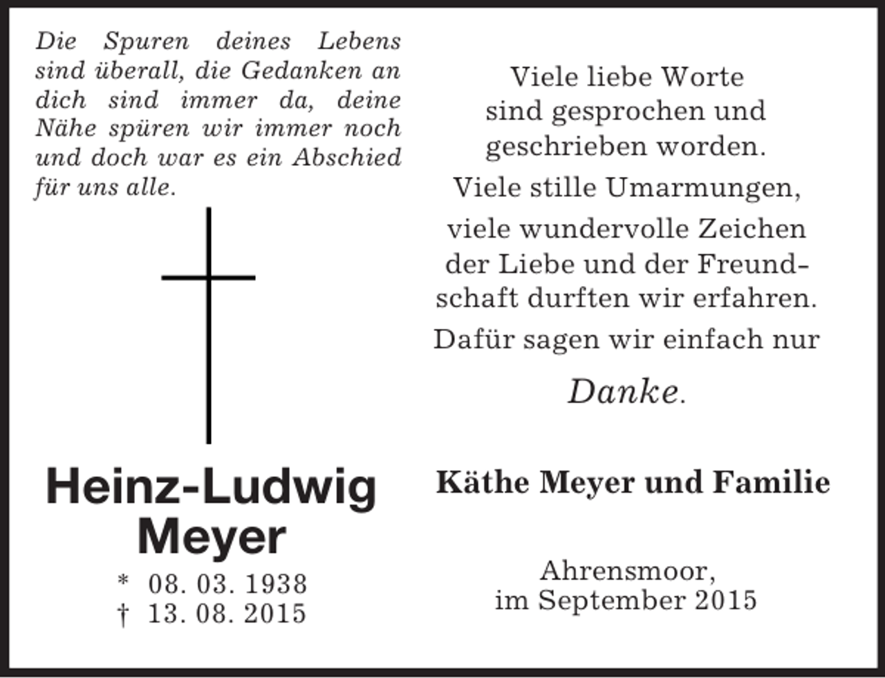 <p>Die Spuren deines Lebens sind überall, die Gedanken an dich sind immer da, deine<br />Nähe spüren wir immer noch und doch war es ein Abschied für uns alle.<br />Heinz-Ludwig<br />Meyer<br />* 08. 03. 1938<br />† 13. 08. 2015<br />Viele liebe Worte<br />sind gesprochen und<br />geschrieben worden.<br />Viele stille Umarmungen,<br />viele wundervolle Zeichen<br />der Liebe und der Freundschaft durften wir erfahren.<br />Dafür sagen wir einfach nur<br />Danke.<br />Käthe Meyer und Familie<br />Ahrensmoor,<br />im September 2015</p>