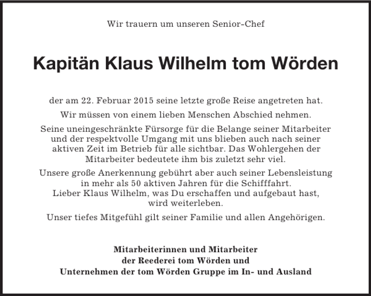 <p>Wir trauern um unseren Senior-Chef<br />Kapitän Klaus Wilhelm tom Wörden<br />der am 22. Februar 2015 seine letzte große Reise angetreten hat.<br />Wir müssen von einem lieben Menschen Abschied nehmen.<br />Seine uneingeschränkte Fürsorge für die Belange seiner Mitarbeiter<br />und der respektvolle Umgang mit uns blieben auch nach seiner<br />aktiven Zeit im Betrieb für alle sichtbar. Das Wohlergehen der<br />Mitarbeiter bedeutete ihm bis zuletzt sehr viel.<br />Unsere große Anerkennung gebührt aber auch seiner Lebensleistung<br />in mehr als 50 aktiven Jahren für die Schifffahrt.<br />Lieber Klaus Wilhelm, was Du erschaffen und aufgebaut hast,<br />wird weiterleben.<br />Unser tiefes Mitgefühl gilt seiner Familie und allen Angehörigen.<br />Mitarbeiterinnen und Mitarbeiter<br />der Reederei tom Wörden und<br />Unternehmen der tom Wörden Gruppe im In- und Ausland</p>