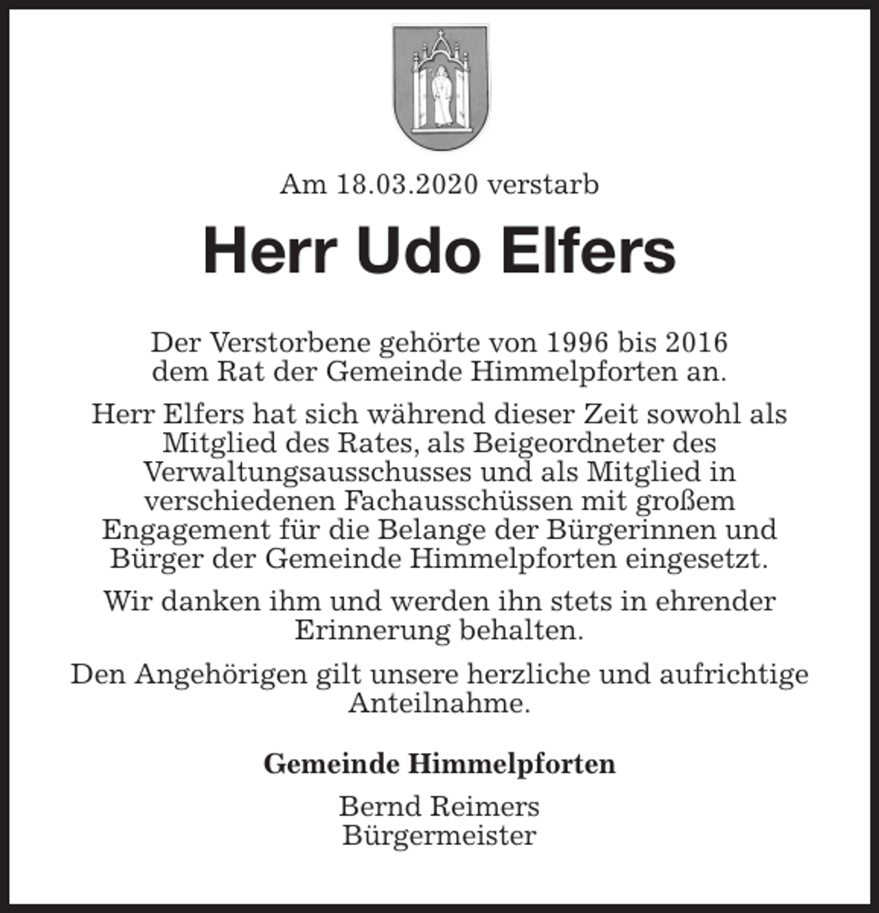 <p>Am 18.03.2020 verstarb<br />Herr Udo Elfers<br />Der Verstorbene gehörte von 1996 bis 2016<br />dem Rat der Gemeinde Himmelpforten an.<br />Herr Elfers hat sich während dieser Zeit sowohl als<br />Mitglied des Rates, als Beigeordneter des<br />Verwaltungsausschusses und als Mitglied in<br />verschiedenen Fachausschüssen mit großem<br />Engagement für die Belange der Bürgerinnen und<br />Bürger der Gemeinde Himmelpforten eingesetzt.<br />Wir danken ihm und werden ihn stets in ehrender<br />Erinnerung behalten.<br />Den Angehörigen gilt unsere herzliche und aufrichtige<br />Anteilnahme.<br />Gemeinde Himmelpforten<br />Bernd Reimers<br />Bürgermeister</p>
