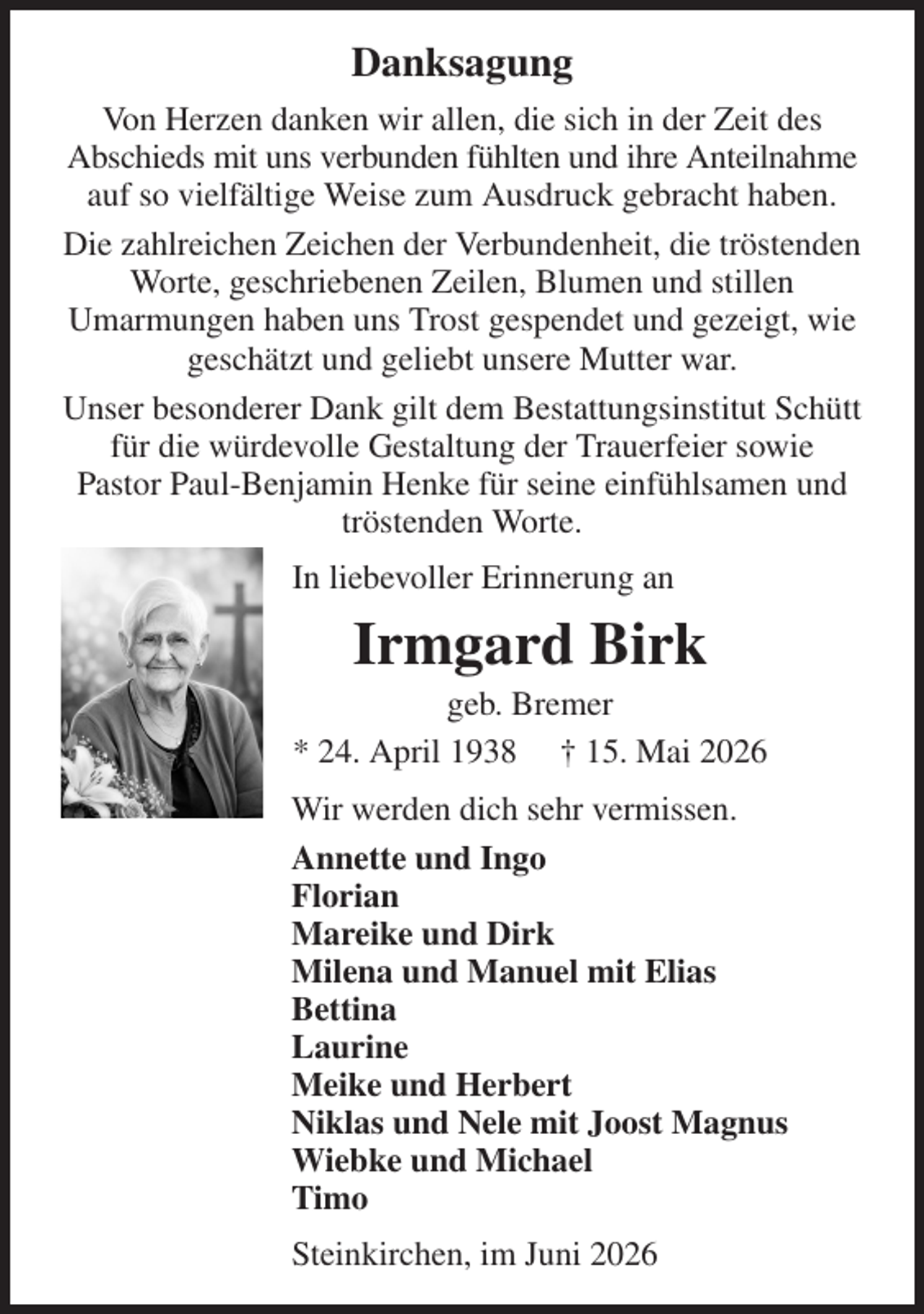<p>Danksagung<br />Von Herzen danken wir allen, die sich in der Zeit des<br />Abschieds mit uns verbunden fühlten und ihre Anteilnahme auf so vielfältige Weise zum Ausdruck gebracht haben.<br />Die zahlreichen Zeichen der Verbundenheit, die tröstenden Worte, geschriebenen Zeilen, Blumen und stillen<br />Umarmungen haben uns Trost gespendet und gezeigt, wie geschätzt und geliebt unsere Mutter war.<br />Unser besonderer Dank gilt dem Bestattungsinstitut Schütt für die würdevolle Gestaltung der Trauerfeier sowie<br />Pastor Paul-Benjamin Henke für seine einfühlsamen und tröstenden Worte.<br />In liebevoller Erinnerung an<br />Irmgard Birk<br />geb. Bremer<br />* 24. April 1938 † 15. Mai 2026<br />Wir werden dich sehr vermissen.<br />Annette und Ingo<br />Florian<br />Mareike und Dirk<br />Milena und Manuel mit Elias<br />Bettina<br />Laurine<br />Meike und Herbert<br />Niklas und Nele mit Joost Magnus<br />Wiebke und Michael<br />Timo<br />Steinkirchen, im Juni 2026</p>