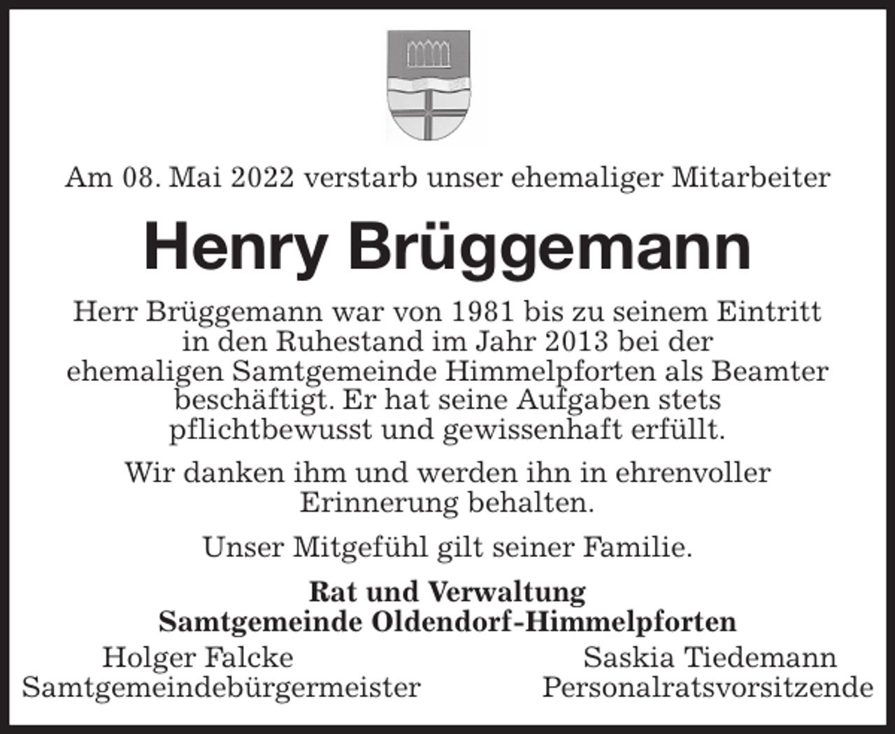 <p>Am 08. Mai 2022 verstarb unser ehemaliger Mitarbeiter<br />Henry Brüggemann<br />Herr Brüggemann war von 1981 bis zu seinem Eintritt<br />in den Ruhestand im Jahr 2013 bei der<br />ehemaligen Samtgemeinde Himmelpforten als Beamter<br />beschäftigt. Er hat seine Aufgaben stets<br />pflichtbewusst und gewissenhaft erfüllt.<br />Wir danken ihm und werden ihn in ehrenvoller<br />Erinnerung behalten.<br />Unser Mitgefühl gilt seiner Familie.<br />Rat und Verwaltung<br />Samtgemeinde Oldendorf-Himmelpforten<br />Holger Falcke Saskia Tiedemann<br />Samtgemeindebürgermeister Personalratsvorsitzende</p>