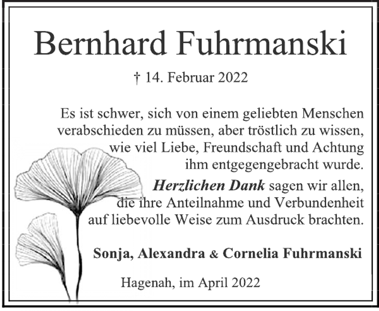 <p>Bernhard Fuhrmanski<br />† 14. Februar 2022<br />Es ist schwer, sich von einem geliebten Menschen<br />verabschieden zu müssen, aber tröstlich zu wissen,<br />wie viel Liebe, Freundschaft und Achtung<br />ihm entgegengebracht wurde.<br />Herzlichen Dank sagen wir allen,<br />die ihre Anteilnahme und Verbundenheit<br />auf liebevolle Weise zum Ausdruck brachten.<br />Sonja, Alexandra &amp; Cornelia Fuhrmanski<br />Hagenah, im April 2022</p>