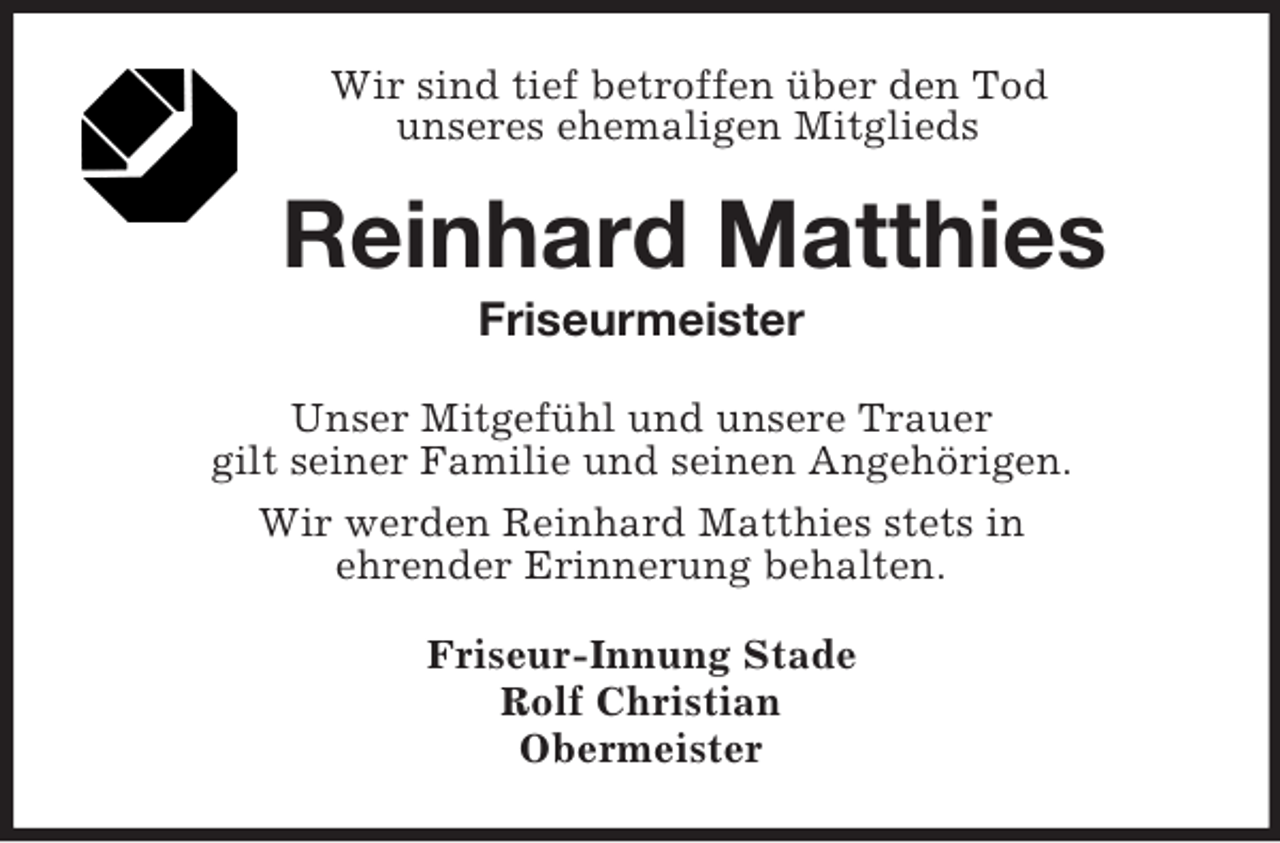 <p>Wir sind tief betroffen über den Tod<br />unseres ehemaligen Mitglieds</p><p>Reinhard Matthies<br />Friseurmeister<br />Unser Mitgefühl und unsere Trauer<br />gilt seiner Familie und seinen Angehörigen.<br />Wir werden Reinhard Matthies stets in<br />ehrender Erinnerung behalten.<br />Friseur-Innung Stade<br />Rolf Christian<br />Obermeister</p>