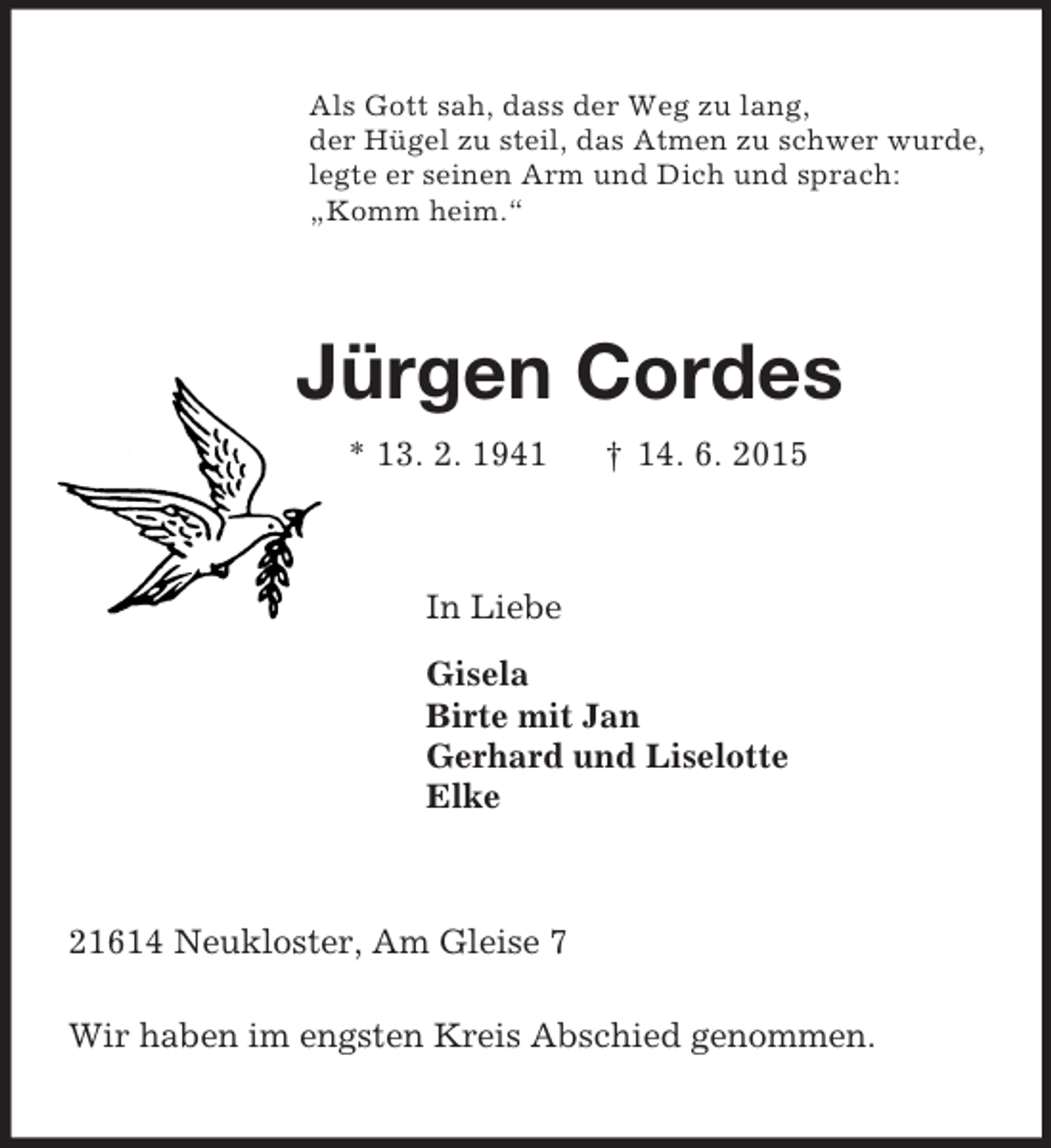 <p>Als Gott sah, dass der Weg zu lang,<br />der Hügel zu steil, das Atmen zu schwer wurde,<br />legte er seinen Arm und Dich und sprach:<br />„Komm heim.“<br />Jürgen Cordes<br />* 13. 2. 1941 † 14. 6. 2015<br />In Liebe<br />Gisela<br />Birte mit Jan<br />Gerhard und Liselotte<br />Elke<br />21614 Neukloster, Am Gleise 7</p><p>Wir haben im engsten Kreis Abschied genommen.</p>