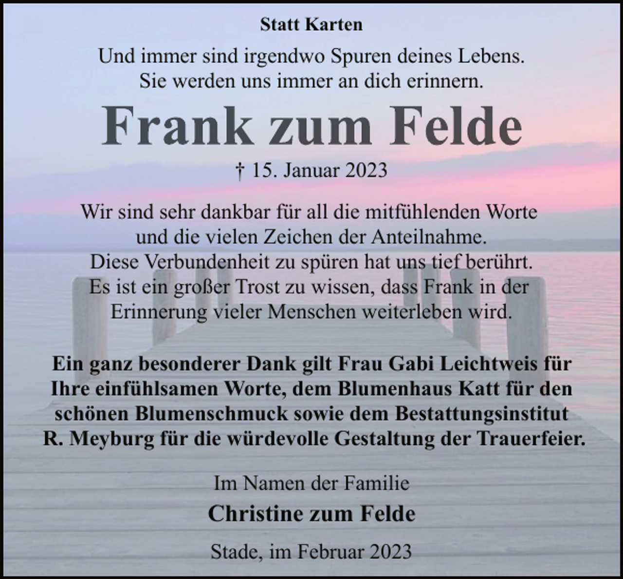 <p>Statt Karten<br />Und immer sind irgendwo Spuren deines Lebens.<br />Sie werden uns immer an dich erinnern.<br />Frank zum Felde<br />+ 15. Januar 2023<br />Wir sind sehr dankbar für all die mitfühlenden Worte<br />und die vielen Zeichen der Anteilnahme.<br />Diese Verbundenheit zu spüren hat uns tief berührt.<br />Es ist ein großer Trost zu wissen, dass Frank in der<br />Erinnerung vieler Menschen weiterleben wird.<br />Ein ganz besonderer Dank gilt Frau Gabi Leichtweis für<br />Ihre einfühlsamen Worte, dem Blumenhaus Katt für den<br />schönen Blumenschmuck sowie dem Bestattungsinstitut<br />R. Meyburg für die würdevolle Gestaltung der Trauerfeier.<br />Im Namen der Familie<br />Christine zum Felde<br />Stade, im Februar 2023</p>