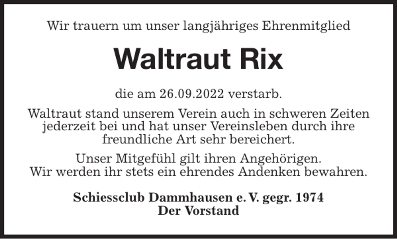 <p>Wir trauern um unser langjähriges Ehrenmitglied<br />Waltraut Rix<br />die am 26.09.2022 verstarb.<br />Waltraut stand unserem Verein auch in schweren Zeiten jederzeit bei und hat unser Vereinsleben durch ihre freundliche Art sehr bereichert.<br />Unser Mitgefühl gilt ihren Angehörigen.<br />Wir werden ihr stets ein ehrendes Andenken bewahren.<br />Schiessclub Dammhausen e. V. gegr. 1974<br />Der Vorstand</p>